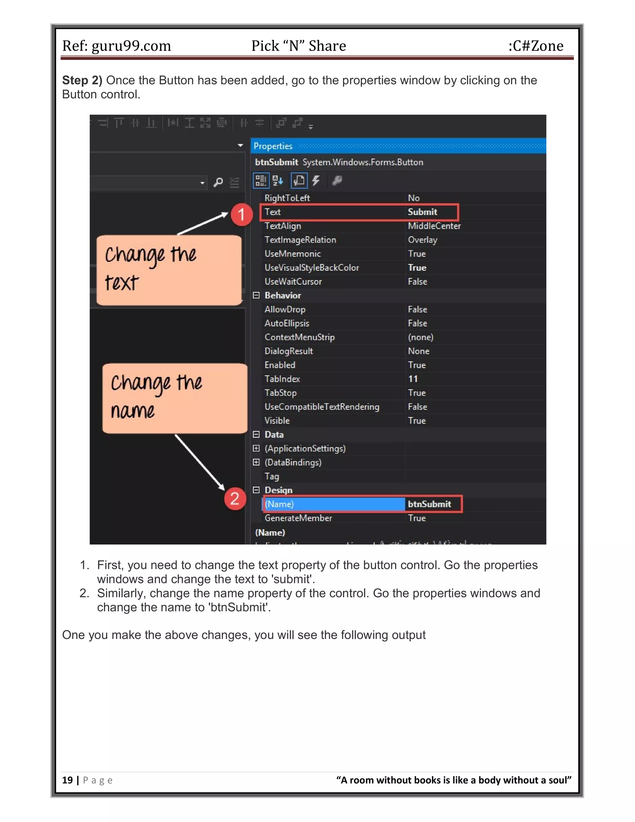 Ref: guru99.com Pick “N” Share :C#Zone 19 | P a g e “A room without books is like a body without a soul” Step 2) Once the Button has been added, go to the properties window by clicking on the Button control. 1. First, you need to change the text property of the button control. Go the properties windows and change the text to 'submit'. 2. Similarly, change the name property of the control. Go the properties windows and change the name to 'btnSubmit'. One you make the above changes, you will see the following output 