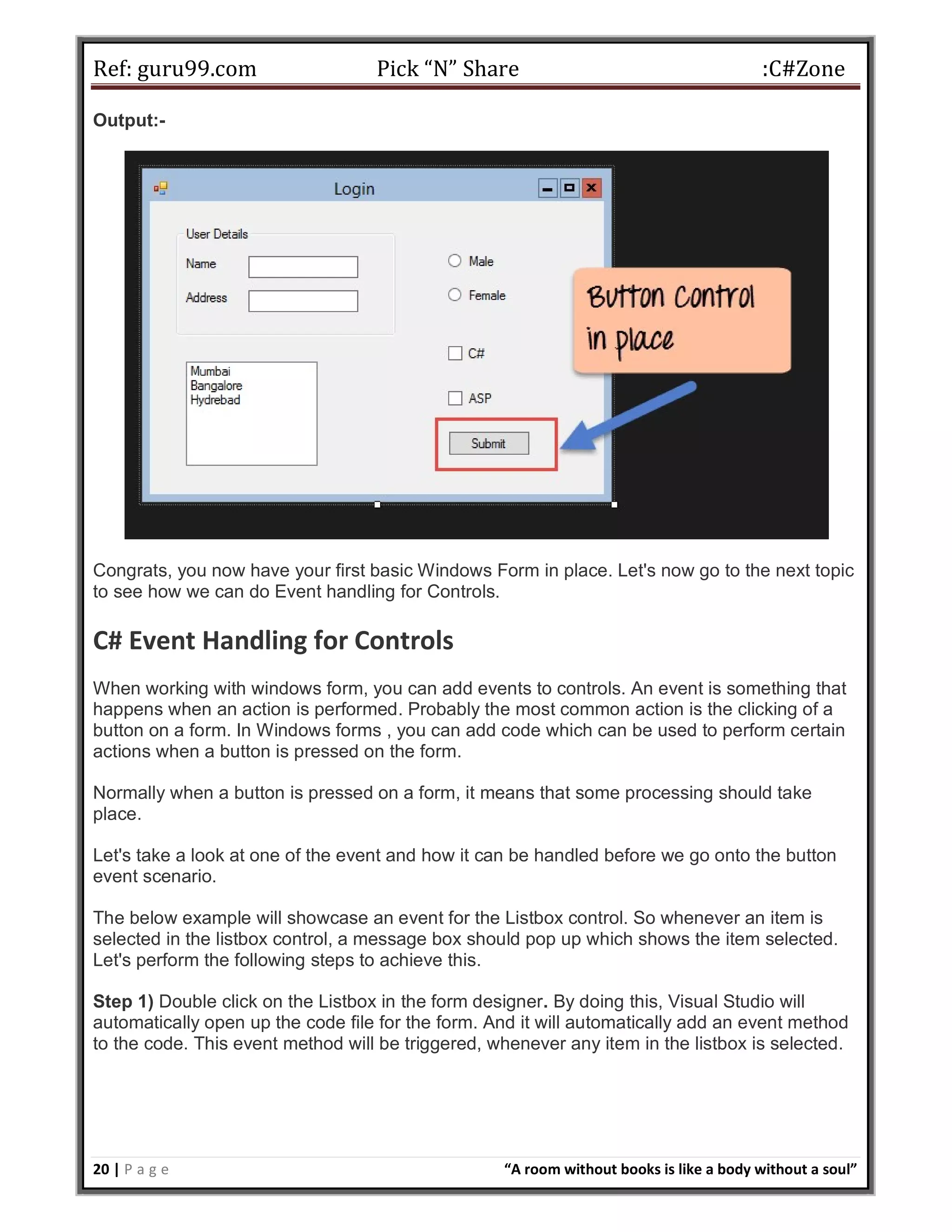Ref: guru99.com Pick “N” Share :C#Zone 20 | P a g e “A room without books is like a body without a soul” Output:- Congrats, you now have your first basic Windows Form in place. Let's now go to the next topic to see how we can do Event handling for Controls. C# Event Handling for Controls When working with windows form, you can add events to controls. An event is something that happens when an action is performed. Probably the most common action is the clicking of a button on a form. In Windows forms , you can add code which can be used to perform certain actions when a button is pressed on the form. Normally when a button is pressed on a form, it means that some processing should take place. Let's take a look at one of the event and how it can be handled before we go onto the button event scenario. The below example will showcase an event for the Listbox control. So whenever an item is selected in the listbox control, a message box should pop up which shows the item selected. Let's perform the following steps to achieve this. Step 1) Double click on the Listbox in the form designer. By doing this, Visual Studio will automatically open up the code file for the form. And it will automatically add an event method to the code. This event method will be triggered, whenever any item in the listbox is selected. 