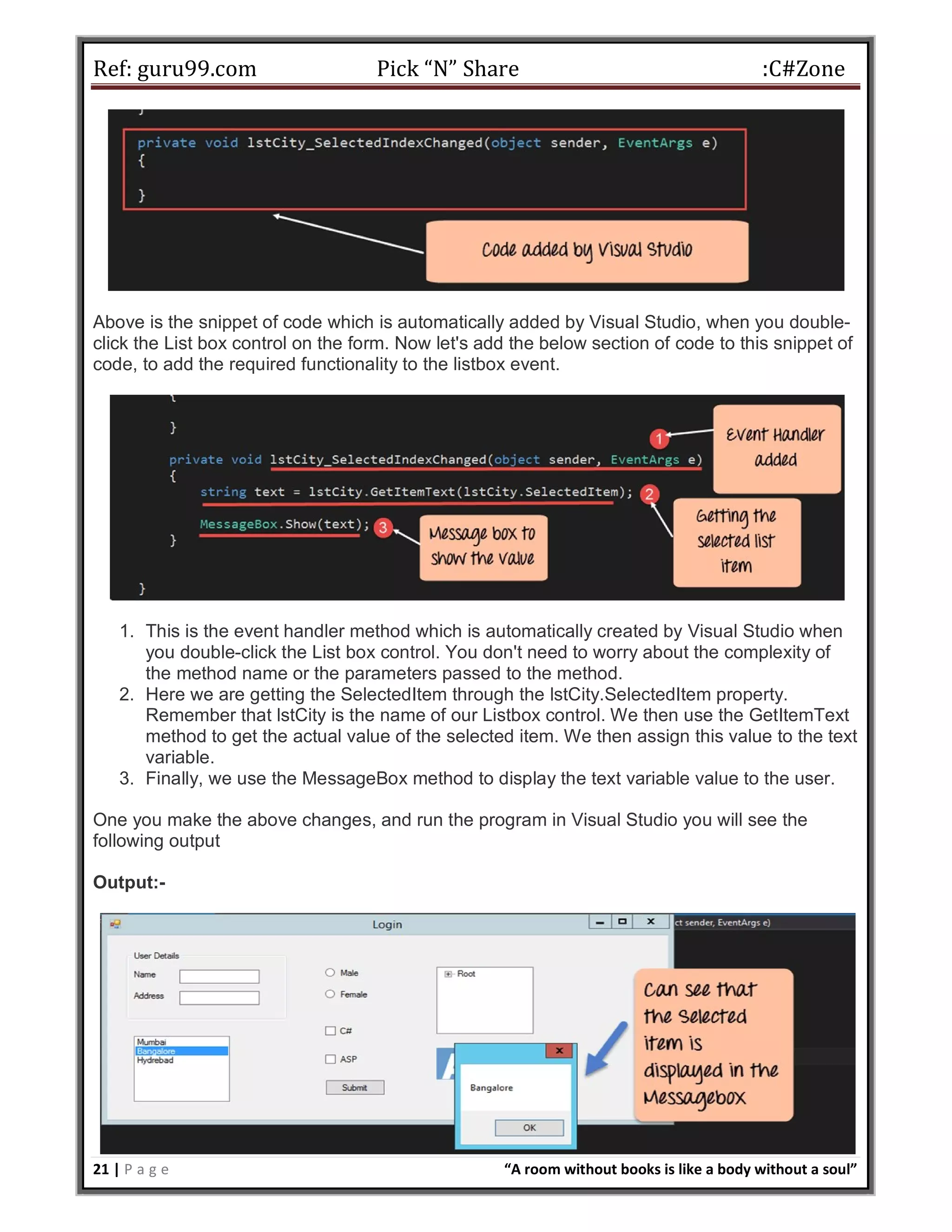 Ref: guru99.com Pick “N” Share :C#Zone 21 | P a g e “A room without books is like a body without a soul” Above is the snippet of code which is automatically added by Visual Studio, when you double- click the List box control on the form. Now let's add the below section of code to this snippet of code, to add the required functionality to the listbox event. 1. This is the event handler method which is automatically created by Visual Studio when you double-click the List box control. You don't need to worry about the complexity of the method name or the parameters passed to the method. 2. Here we are getting the SelectedItem through the lstCity.SelectedItem property. Remember that lstCity is the name of our Listbox control. We then use the GetItemText method to get the actual value of the selected item. We then assign this value to the text variable. 3. Finally, we use the MessageBox method to display the text variable value to the user. One you make the above changes, and run the program in Visual Studio you will see the following output Output:- 