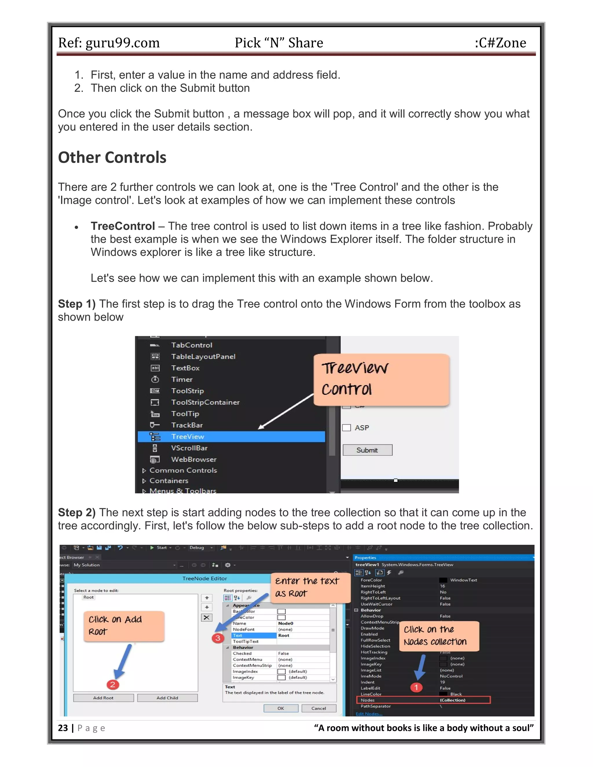 Ref: guru99.com Pick “N” Share :C#Zone 23 | P a g e “A room without books is like a body without a soul” 1. First, enter a value in the name and address field. 2. Then click on the Submit button Once you click the Submit button , a message box will pop, and it will correctly show you what you entered in the user details section. Other Controls There are 2 further controls we can look at, one is the 'Tree Control' and the other is the 'Image control'. Let's look at examples of how we can implement these controls  TreeControl – The tree control is used to list down items in a tree like fashion. Probably the best example is when we see the Windows Explorer itself. The folder structure in Windows explorer is like a tree like structure. Let's see how we can implement this with an example shown below. Step 1) The first step is to drag the Tree control onto the Windows Form from the toolbox as shown below Step 2) The next step is start adding nodes to the tree collection so that it can come up in the tree accordingly. First, let's follow the below sub-steps to add a root node to the tree collection. 