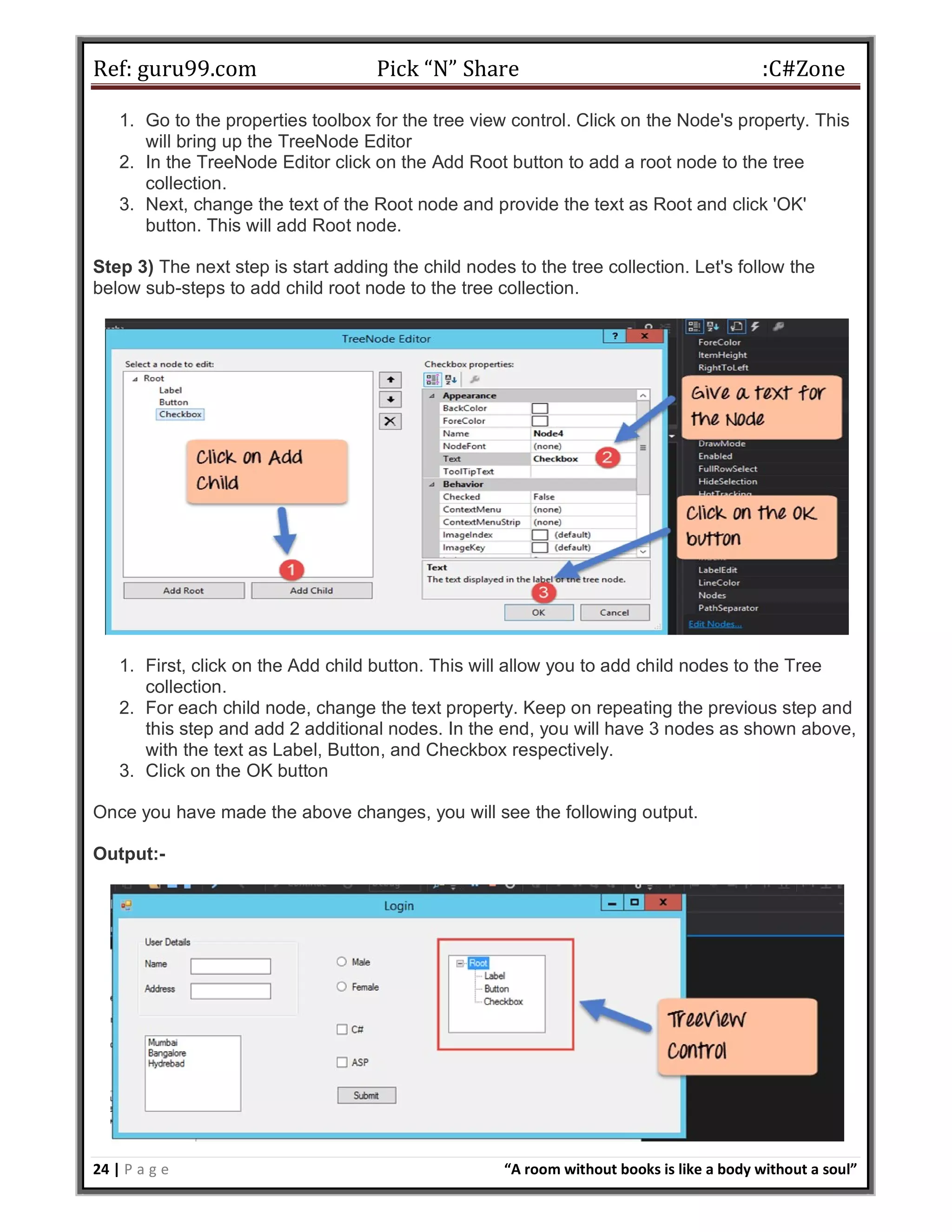Ref: guru99.com Pick “N” Share :C#Zone 24 | P a g e “A room without books is like a body without a soul” 1. Go to the properties toolbox for the tree view control. Click on the Node's property. This will bring up the TreeNode Editor 2. In the TreeNode Editor click on the Add Root button to add a root node to the tree collection. 3. Next, change the text of the Root node and provide the text as Root and click 'OK' button. This will add Root node. Step 3) The next step is start adding the child nodes to the tree collection. Let's follow the below sub-steps to add child root node to the tree collection. 1. First, click on the Add child button. This will allow you to add child nodes to the Tree collection. 2. For each child node, change the text property. Keep on repeating the previous step and this step and add 2 additional nodes. In the end, you will have 3 nodes as shown above, with the text as Label, Button, and Checkbox respectively. 3. Click on the OK button Once you have made the above changes, you will see the following output. Output:- 