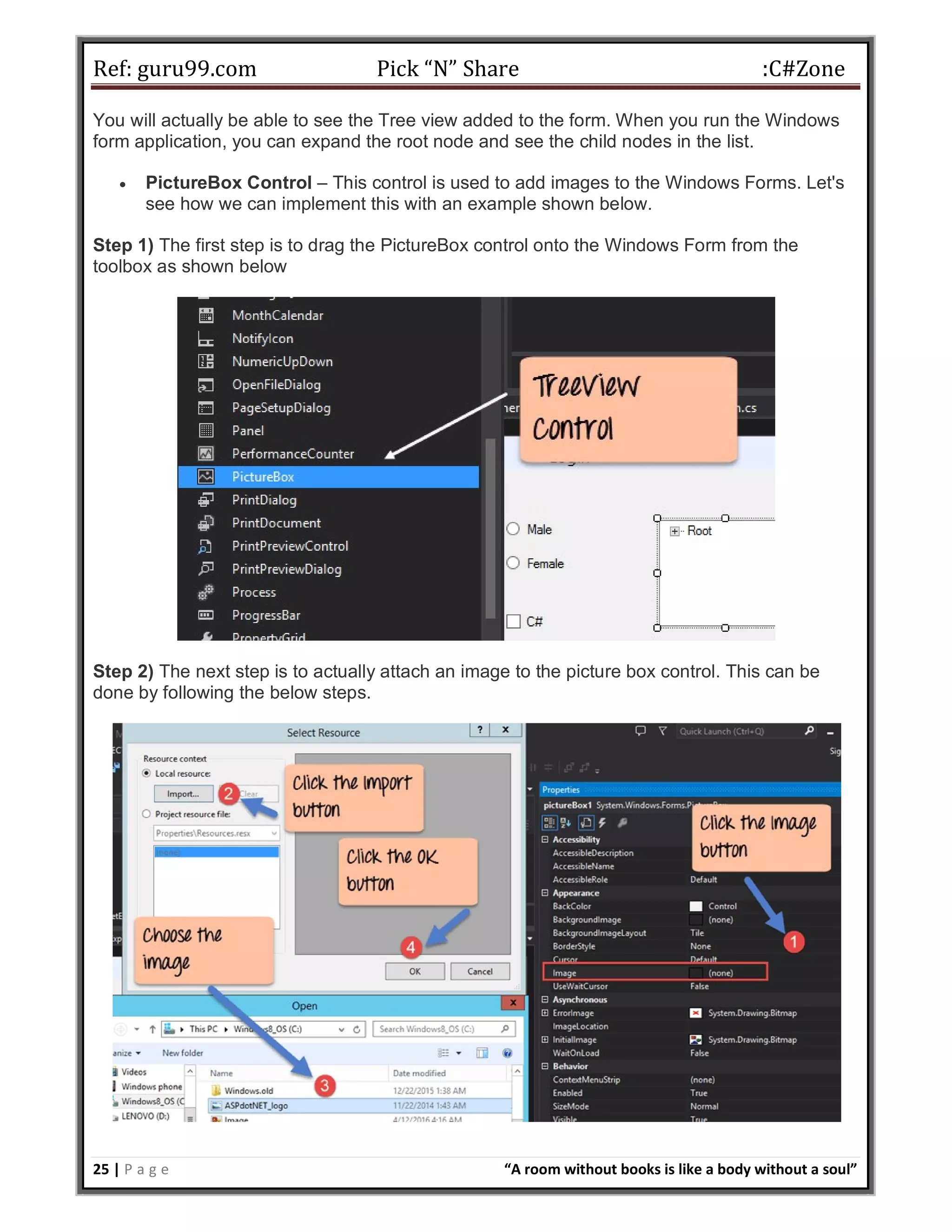 Ref: guru99.com Pick “N” Share :C#Zone 25 | P a g e “A room without books is like a body without a soul” You will actually be able to see the Tree view added to the form. When you run the Windows form application, you can expand the root node and see the child nodes in the list.  PictureBox Control – This control is used to add images to the Windows Forms. Let's see how we can implement this with an example shown below. Step 1) The first step is to drag the PictureBox control onto the Windows Form from the toolbox as shown below Step 2) The next step is to actually attach an image to the picture box control. This can be done by following the below steps. 