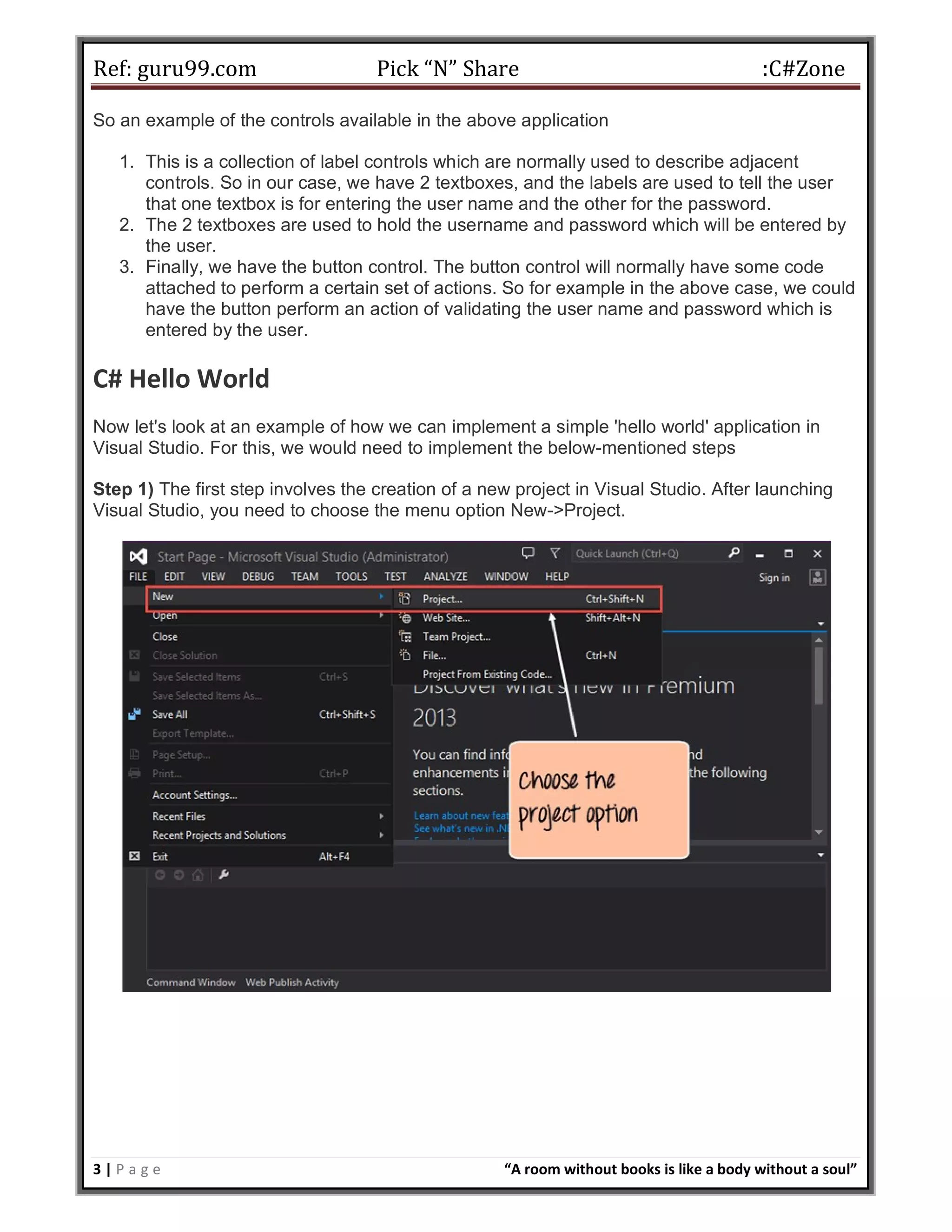Ref: guru99.com Pick “N” Share :C#Zone 3 | P a g e “A room without books is like a body without a soul” So an example of the controls available in the above application 1. This is a collection of label controls which are normally used to describe adjacent controls. So in our case, we have 2 textboxes, and the labels are used to tell the user that one textbox is for entering the user name and the other for the password. 2. The 2 textboxes are used to hold the username and password which will be entered by the user. 3. Finally, we have the button control. The button control will normally have some code attached to perform a certain set of actions. So for example in the above case, we could have the button perform an action of validating the user name and password which is entered by the user. C# Hello World Now let's look at an example of how we can implement a simple 'hello world' application in Visual Studio. For this, we would need to implement the below-mentioned steps Step 1) The first step involves the creation of a new project in Visual Studio. After launching Visual Studio, you need to choose the menu option New->Project. 