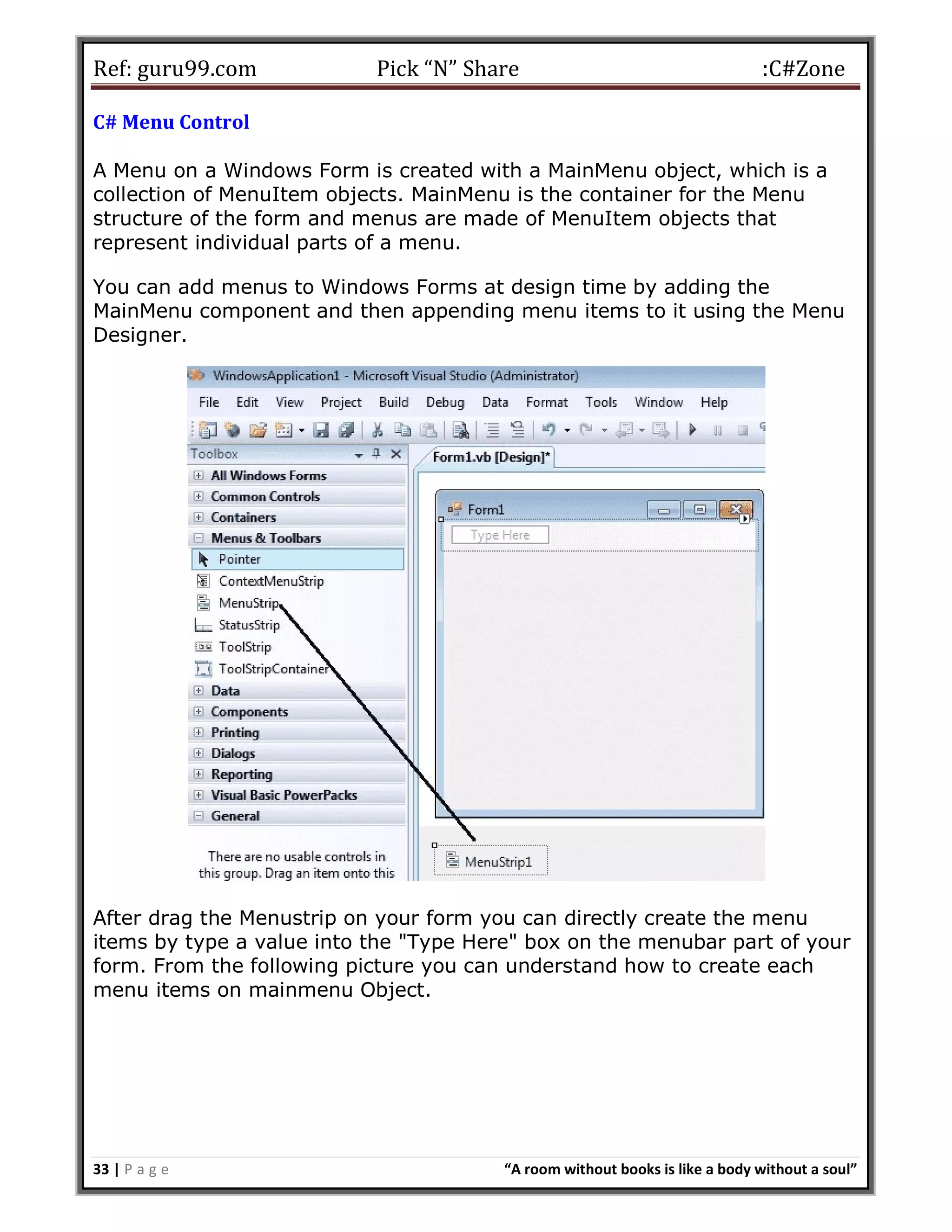 Ref: guru99.com Pick “N” Share :C#Zone 33 | P a g e “A room without books is like a body without a soul” C# Menu Control A Menu on a Windows Form is created with a MainMenu object, which is a collection of MenuItem objects. MainMenu is the container for the Menu structure of the form and menus are made of MenuItem objects that represent individual parts of a menu. You can add menus to Windows Forms at design time by adding the MainMenu component and then appending menu items to it using the Menu Designer. After drag the Menustrip on your form you can directly create the menu items by type a value into the "Type Here" box on the menubar part of your form. From the following picture you can understand how to create each menu items on mainmenu Object. 