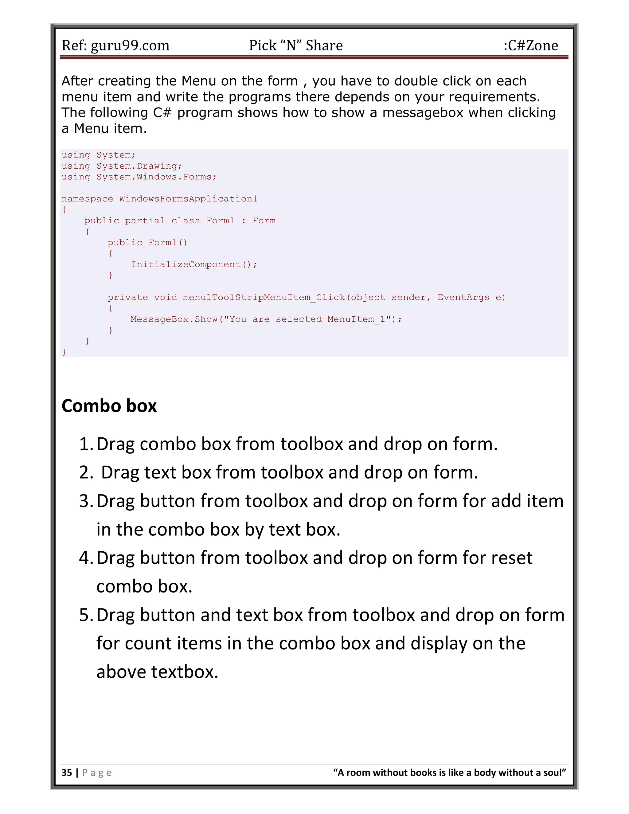 Ref: guru99.com Pick “N” Share :C#Zone 35 | P a g e “A room without books is like a body without a soul” After creating the Menu on the form , you have to double click on each menu item and write the programs there depends on your requirements. The following C# program shows how to show a messagebox when clicking a Menu item. using System; using System.Drawing; using System.Windows.Forms; namespace WindowsFormsApplication1 { public partial class Form1 : Form { public Form1() { InitializeComponent(); } private void menu1ToolStripMenuItem_Click(object sender, EventArgs e) { MessageBox.Show("You are selected MenuItem_1"); } } } Combo box 1.Drag combo box from toolbox and drop on form. 2. Drag text box from toolbox and drop on form. 3.Drag button from toolbox and drop on form for add item in the combo box by text box. 4.Drag button from toolbox and drop on form for reset combo box. 5.Drag button and text box from toolbox and drop on form for count items in the combo box and display on the above textbox. 