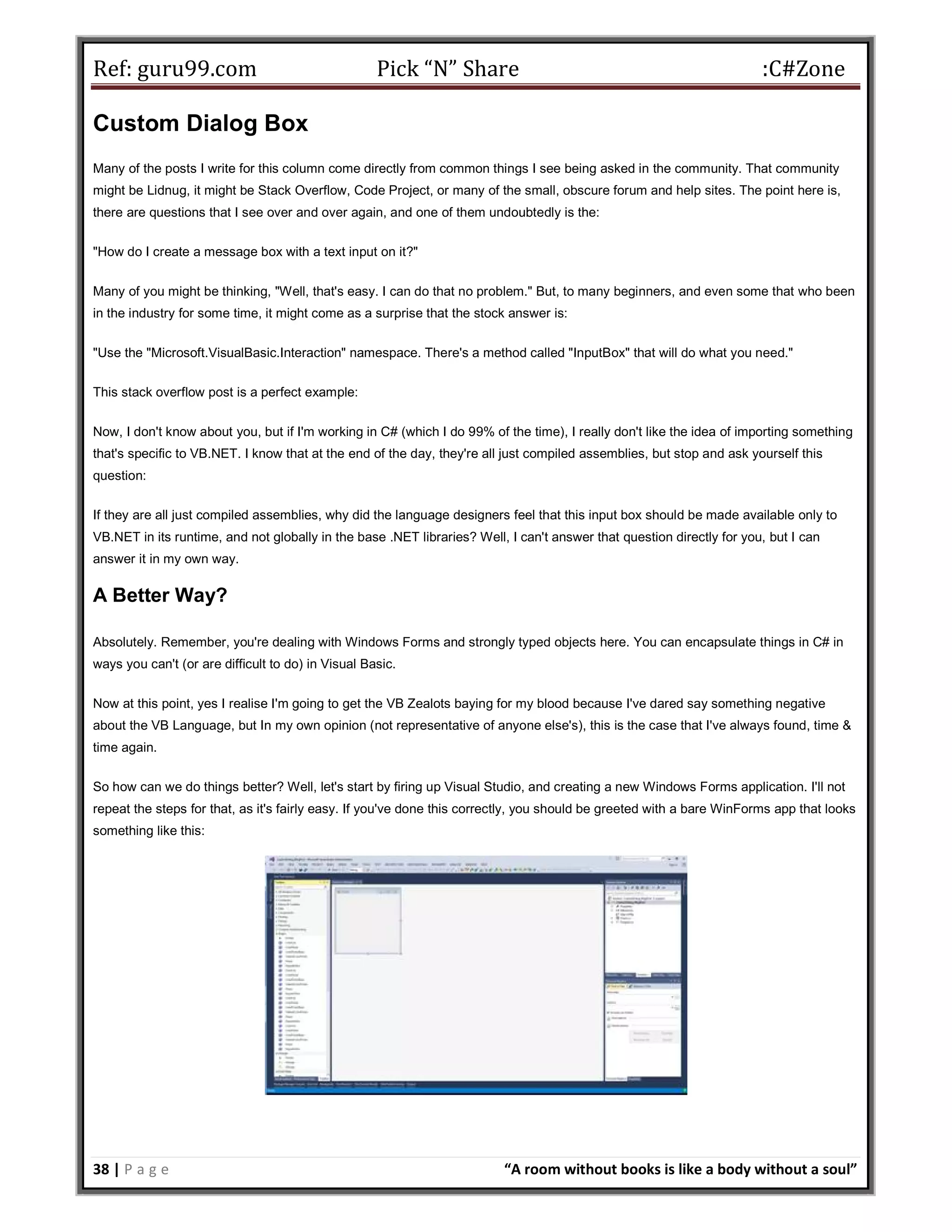 Ref: guru99.com Pick “N” Share :C#Zone 38 | P a g e “A room without books is like a body without a soul” Custom Dialog Box Many of the posts I write for this column come directly from common things I see being asked in the community. That community might be Lidnug, it might be Stack Overflow, Code Project, or many of the small, obscure forum and help sites. The point here is, there are questions that I see over and over again, and one of them undoubtedly is the: "How do I create a message box with a text input on it?" Many of you might be thinking, "Well, that's easy. I can do that no problem." But, to many beginners, and even some that who been in the industry for some time, it might come as a surprise that the stock answer is: "Use the "Microsoft.VisualBasic.Interaction" namespace. There's a method called "InputBox" that will do what you need." This stack overflow post is a perfect example: Now, I don't know about you, but if I'm working in C# (which I do 99% of the time), I really don't like the idea of importing something that's specific to VB.NET. I know that at the end of the day, they're all just compiled assemblies, but stop and ask yourself this question: If they are all just compiled assemblies, why did the language designers feel that this input box should be made available only to VB.NET in its runtime, and not globally in the base .NET libraries? Well, I can't answer that question directly for you, but I can answer it in my own way. A Better Way? Absolutely. Remember, you're dealing with Windows Forms and strongly typed objects here. You can encapsulate things in C# in ways you can't (or are difficult to do) in Visual Basic. Now at this point, yes I realise I'm going to get the VB Zealots baying for my blood because I've dared say something negative about the VB Language, but In my own opinion (not representative of anyone else's), this is the case that I've always found, time & time again. So how can we do things better? Well, let's start by firing up Visual Studio, and creating a new Windows Forms application. I'll not repeat the steps for that, as it's fairly easy. If you've done this correctly, you should be greeted with a bare WinForms app that looks something like this: 