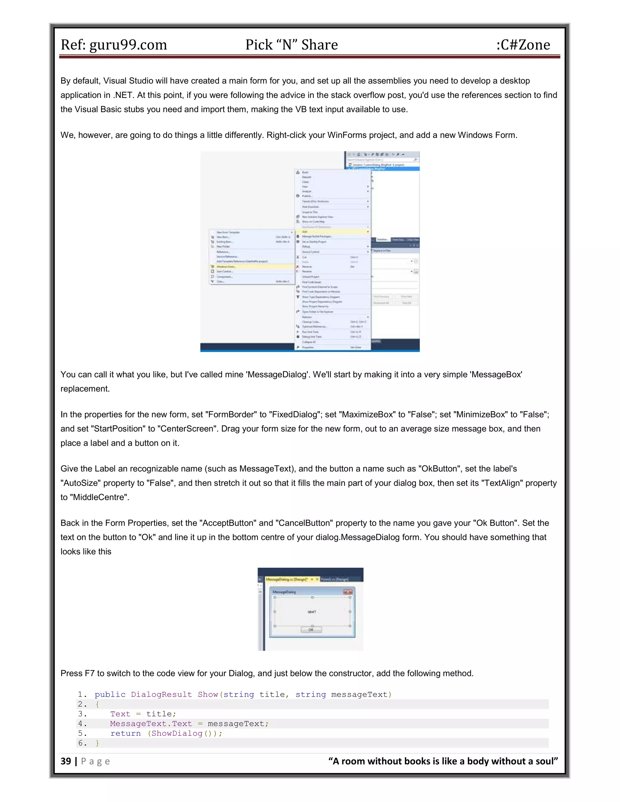 Ref: guru99.com Pick “N” Share :C#Zone 39 | P a g e “A room without books is like a body without a soul” By default, Visual Studio will have created a main form for you, and set up all the assemblies you need to develop a desktop application in .NET. At this point, if you were following the advice in the stack overflow post, you'd use the references section to find the Visual Basic stubs you need and import them, making the VB text input available to use. We, however, are going to do things a little differently. Right-click your WinForms project, and add a new Windows Form. You can call it what you like, but I've called mine 'MessageDialog'. We'll start by making it into a very simple 'MessageBox' replacement. In the properties for the new form, set "FormBorder" to "FixedDialog"; set "MaximizeBox" to "False"; set "MinimizeBox" to "False"; and set "StartPosition" to "CenterScreen". Drag your form size for the new form, out to an average size message box, and then place a label and a button on it. Give the Label an recognizable name (such as MessageText), and the button a name such as "OkButton", set the label's "AutoSize" property to "False", and then stretch it out so that it fills the main part of your dialog box, then set its "TextAlign" property to "MiddleCentre". Back in the Form Properties, set the "AcceptButton" and "CancelButton" property to the name you gave your "Ok Button". Set the text on the button to "Ok" and line it up in the bottom centre of your dialog.MessageDialog form. You should have something that looks like this Press F7 to switch to the code view for your Dialog, and just below the constructor, add the following method. 1. public DialogResult Show(string title, string messageText) 2. { 3. Text = title; 4. MessageText.Text = messageText; 5. return (ShowDialog()); 6. } 