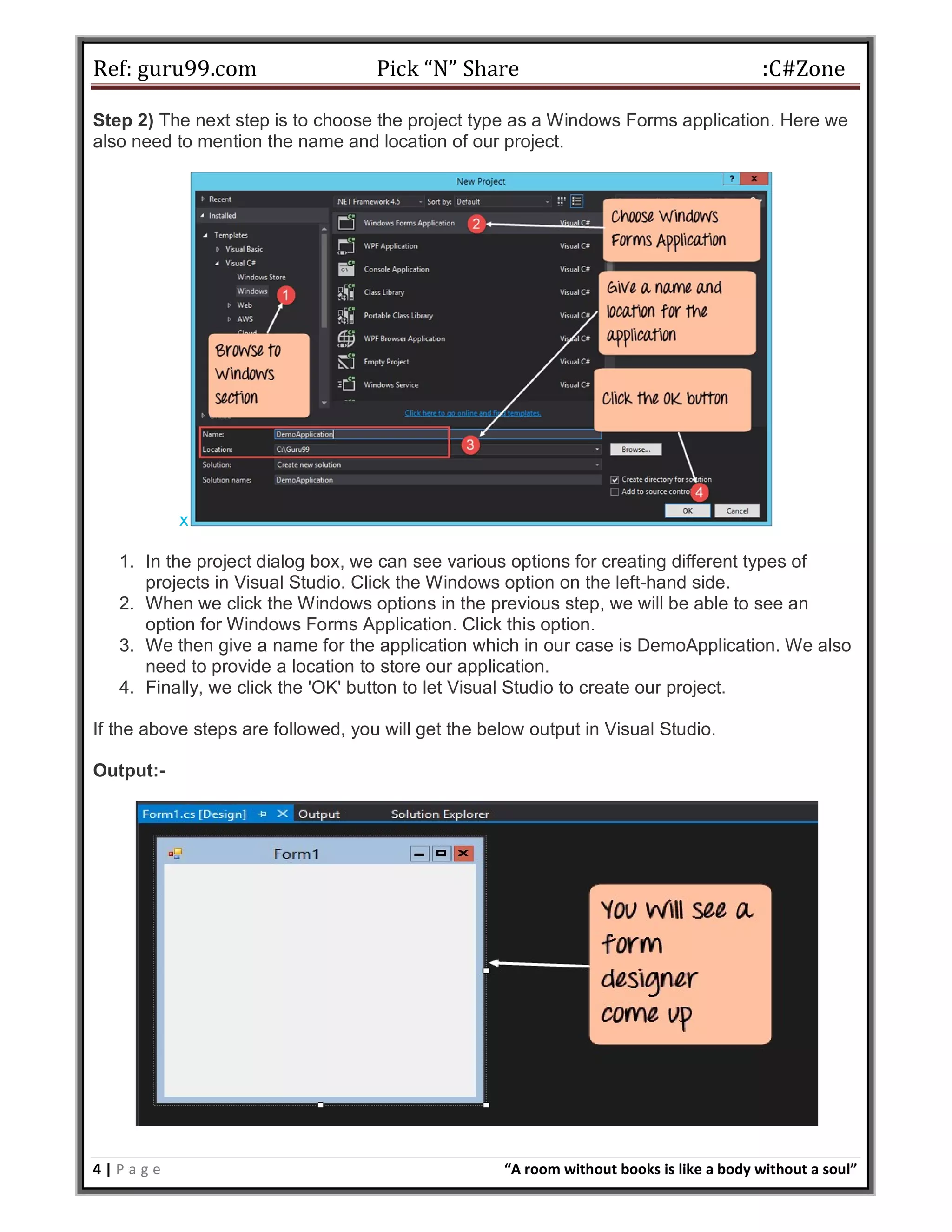Ref: guru99.com Pick “N” Share :C#Zone 4 | P a g e “A room without books is like a body without a soul” Step 2) The next step is to choose the project type as a Windows Forms application. Here we also need to mention the name and location of our project. x 1. In the project dialog box, we can see various options for creating different types of projects in Visual Studio. Click the Windows option on the left-hand side. 2. When we click the Windows options in the previous step, we will be able to see an option for Windows Forms Application. Click this option. 3. We then give a name for the application which in our case is DemoApplication. We also need to provide a location to store our application. 4. Finally, we click the 'OK' button to let Visual Studio to create our project. If the above steps are followed, you will get the below output in Visual Studio. Output:- 