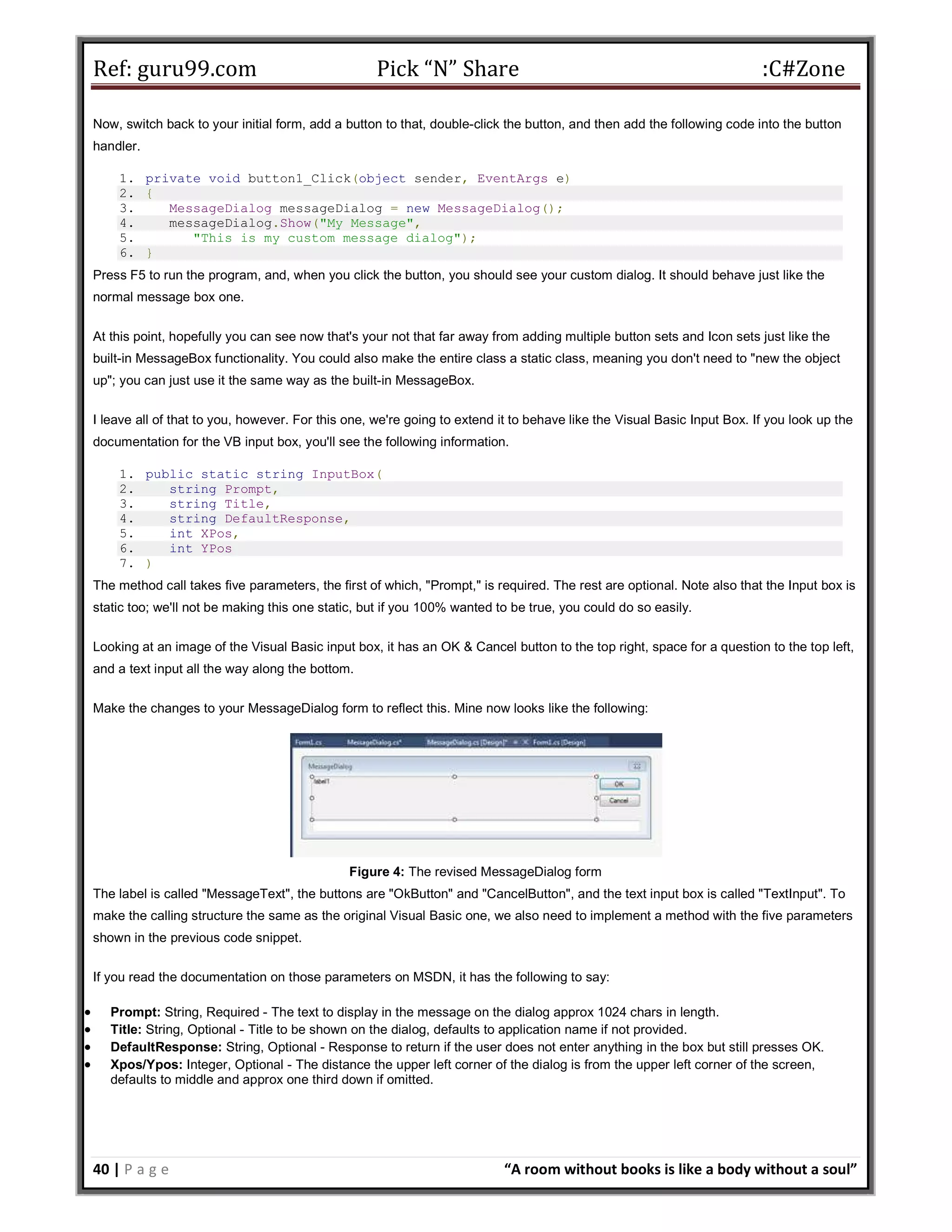 Ref: guru99.com Pick “N” Share :C#Zone 40 | P a g e “A room without books is like a body without a soul” Now, switch back to your initial form, add a button to that, double-click the button, and then add the following code into the button handler. 1. private void button1_Click(object sender, EventArgs e) 2. { 3. MessageDialog messageDialog = new MessageDialog(); 4. messageDialog.Show("My Message", 5. "This is my custom message dialog"); 6. } Press F5 to run the program, and, when you click the button, you should see your custom dialog. It should behave just like the normal message box one. At this point, hopefully you can see now that's your not that far away from adding multiple button sets and Icon sets just like the built-in MessageBox functionality. You could also make the entire class a static class, meaning you don't need to "new the object up"; you can just use it the same way as the built-in MessageBox. I leave all of that to you, however. For this one, we're going to extend it to behave like the Visual Basic Input Box. If you look up the documentation for the VB input box, you'll see the following information. 1. public static string InputBox( 2. string Prompt, 3. string Title, 4. string DefaultResponse, 5. int XPos, 6. int YPos 7. ) The method call takes five parameters, the first of which, "Prompt," is required. The rest are optional. Note also that the Input box is static too; we'll not be making this one static, but if you 100% wanted to be true, you could do so easily. Looking at an image of the Visual Basic input box, it has an OK & Cancel button to the top right, space for a question to the top left, and a text input all the way along the bottom. Make the changes to your MessageDialog form to reflect this. Mine now looks like the following: Figure 4: The revised MessageDialog form The label is called "MessageText", the buttons are "OkButton" and "CancelButton", and the text input box is called "TextInput". To make the calling structure the same as the original Visual Basic one, we also need to implement a method with the five parameters shown in the previous code snippet. If you read the documentation on those parameters on MSDN, it has the following to say:  Prompt: String, Required - The text to display in the message on the dialog approx 1024 chars in length.  Title: String, Optional - Title to be shown on the dialog, defaults to application name if not provided.  DefaultResponse: String, Optional - Response to return if the user does not enter anything in the box but still presses OK.  Xpos/Ypos: Integer, Optional - The distance the upper left corner of the dialog is from the upper left corner of the screen, defaults to middle and approx one third down if omitted. 