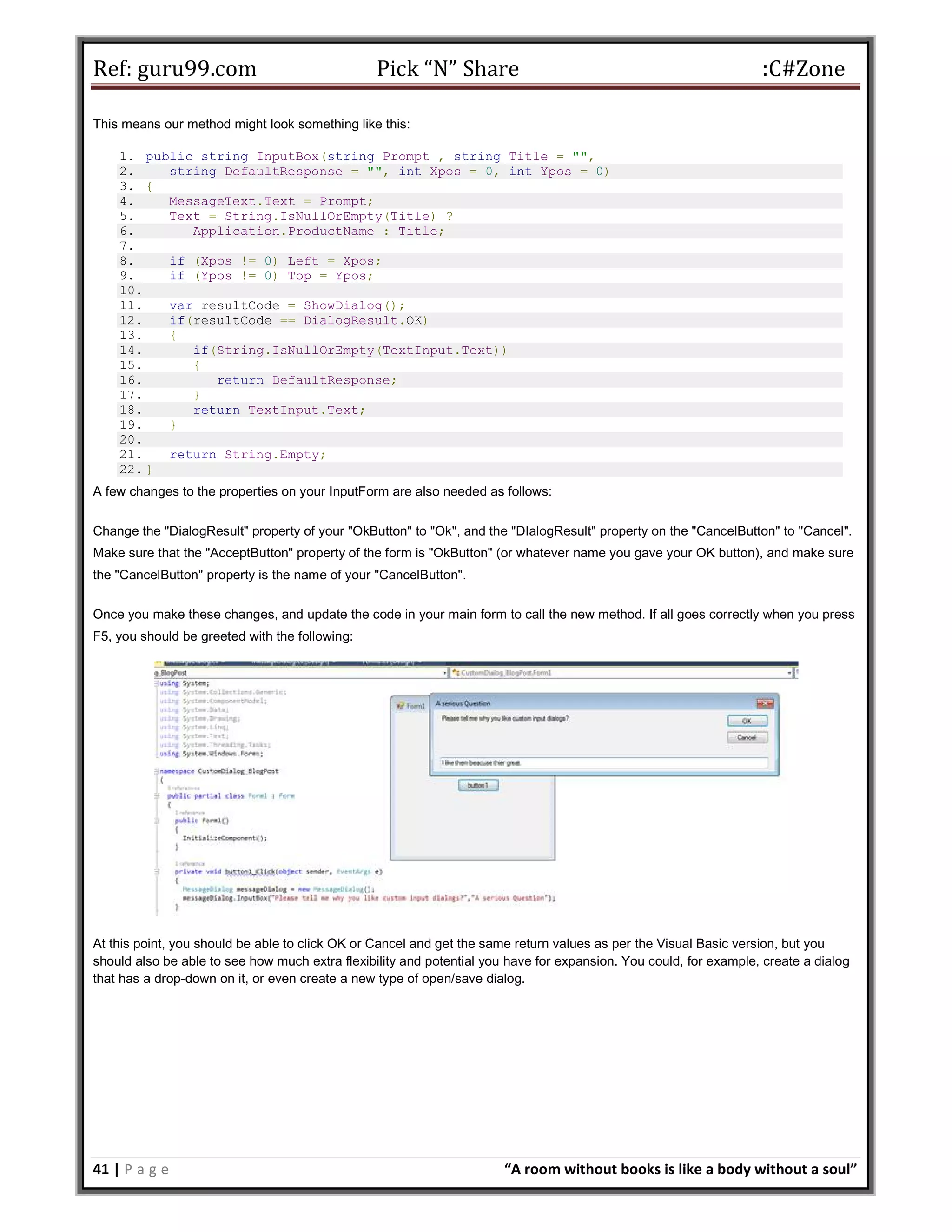 Ref: guru99.com Pick “N” Share :C#Zone 41 | P a g e “A room without books is like a body without a soul” This means our method might look something like this: 1. public string InputBox(string Prompt , string Title = "", 2. string DefaultResponse = "", int Xpos = 0, int Ypos = 0) 3. { 4. MessageText.Text = Prompt; 5. Text = String.IsNullOrEmpty(Title) ? 6. Application.ProductName : Title; 7. 8. if (Xpos != 0) Left = Xpos; 9. if (Ypos != 0) Top = Ypos; 10. 11. var resultCode = ShowDialog(); 12. if(resultCode == DialogResult.OK) 13. { 14. if(String.IsNullOrEmpty(TextInput.Text)) 15. { 16. return DefaultResponse; 17. } 18. return TextInput.Text; 19. } 20. 21. return String.Empty; 22. } A few changes to the properties on your InputForm are also needed as follows: Change the "DialogResult" property of your "OkButton" to "Ok", and the "DIalogResult" property on the "CancelButton" to "Cancel". Make sure that the "AcceptButton" property of the form is "OkButton" (or whatever name you gave your OK button), and make sure the "CancelButton" property is the name of your "CancelButton". Once you make these changes, and update the code in your main form to call the new method. If all goes correctly when you press F5, you should be greeted with the following: At this point, you should be able to click OK or Cancel and get the same return values as per the Visual Basic version, but you should also be able to see how much extra flexibility and potential you have for expansion. You could, for example, create a dialog that has a drop-down on it, or even create a new type of open/save dialog. 