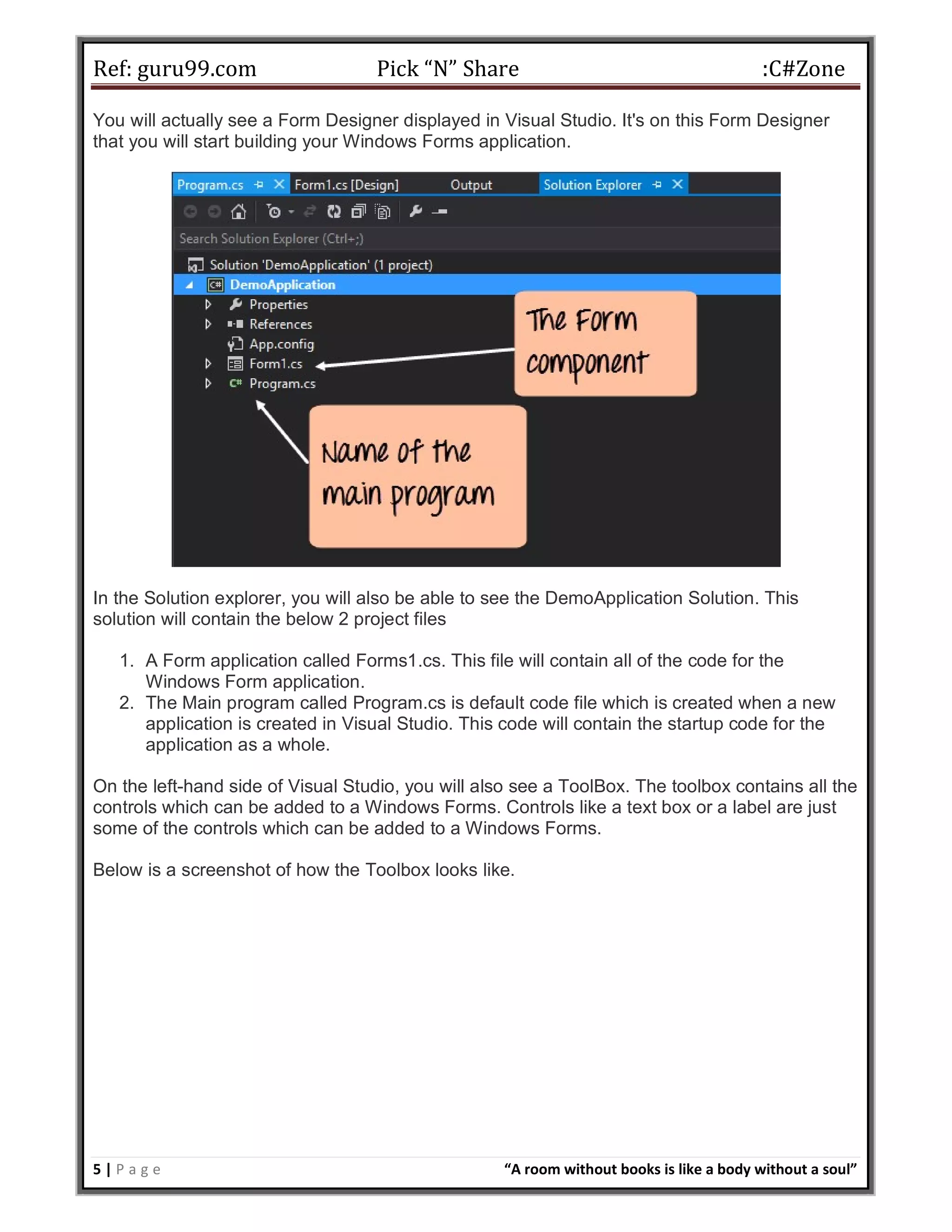 Ref: guru99.com Pick “N” Share :C#Zone 5 | P a g e “A room without books is like a body without a soul” You will actually see a Form Designer displayed in Visual Studio. It's on this Form Designer that you will start building your Windows Forms application. In the Solution explorer, you will also be able to see the DemoApplication Solution. This solution will contain the below 2 project files 1. A Form application called Forms1.cs. This file will contain all of the code for the Windows Form application. 2. The Main program called Program.cs is default code file which is created when a new application is created in Visual Studio. This code will contain the startup code for the application as a whole. On the left-hand side of Visual Studio, you will also see a ToolBox. The toolbox contains all the controls which can be added to a Windows Forms. Controls like a text box or a label are just some of the controls which can be added to a Windows Forms. Below is a screenshot of how the Toolbox looks like. 