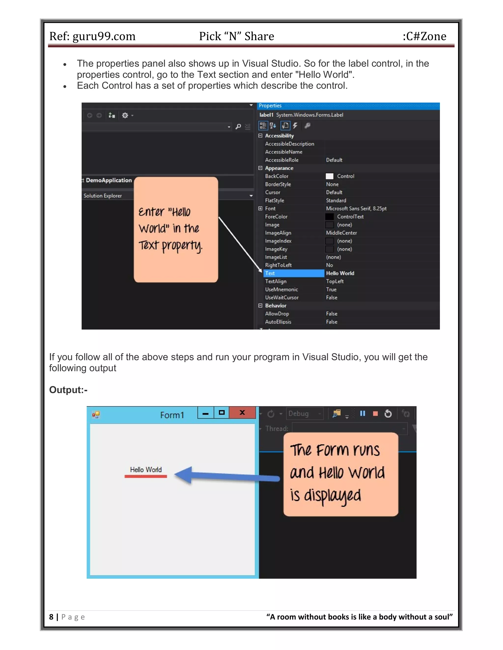 Ref: guru99.com Pick “N” Share :C#Zone 8 | P a g e “A room without books is like a body without a soul”  The properties panel also shows up in Visual Studio. So for the label control, in the properties control, go to the Text section and enter "Hello World".  Each Control has a set of properties which describe the control. If you follow all of the above steps and run your program in Visual Studio, you will get the following output Output:- 