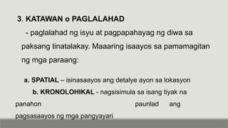 3. KATAWAN o PAGLALAHAD
- paglalahad ng isyu at pagpapahayag ng diwa sa
paksang tinatalakay. Maaaring isaayos sa pamamagitan
ng mga paraang:
a. SPATIAL – isinasaayos ang detalye ayon sa lokasyon
b. KRONOLOHIKAL - nagsisimula sa isang tiyak na
panahon paunlad ang
pagsasaayos ng mga pangyayari
 