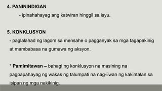 4. PANININDIGAN
- ipinahahayag ang katwiran hinggil sa isyu.
5. KONKLUSYON
- paglalahad ng lagom sa mensahe o pagganyak sa mga tagapakinig
at mambabasa na gumawa ng aksyon.
* Pamimitawan – bahagi ng konklusyon na masining na
pagpapahayag ng wakas ng talumpati na nag-iiwan ng kakintalan sa
isipan ng mga nakikinig.
 