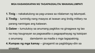 MGA KASANGKAPAN NG TAGAPAGSALITA/ MANANALUMPATI
1.Tinig – nakakatulong sa pag-unawa sa nilalaman ng talumpati.
2.Tindig - tumindig nang maayos at iwasan ang tindig military na
parang naninigas ang katawan.
3.Galaw – tumutukoy sa anumang pagkilos na ginagawa ng tao
na may kaugnayan sa pagsasalita o pagpapahayag ng kaisipan
o anumang damdamin sa madla o mga tagapakinig.
4.Kumpas ng mga kamay – ginagamit sa pagbibigay-diin sa
sinasabi.
 