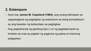 2. Extempore
- Ayon kay James M. Copeland (1964), ang unang kahirapan sa
pagsasagawa ng pagbigkas ng extempore sa isang kompetisyon
ay ang kawalan ng kahandaan sa pagbigkas.
- Ang paghahanda ng ganitong tipo o uri ng pagtatalumpati ay
limitado sa oras sa pagitan ng pagkuha ng paksa at mismong
paligsahan.
 