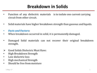 Breakdown in Solids
• Function of any dielectric materials is to isolate one current carrying
circuit from other circuit.
• Solid materials have higher breakdown strength than gaseous andliquids.
• Facts and Factors:
• When breakdown occurred in solid, it is permanently damaged.
• Damaged Solid materials can not recover their original breakdown
strength.
 Good Solids Dielectric Must Have:
• High Breakdown Strength
• Low dielectric loss
• High mechanical Strength
• Should be free from moisture
5-May-17 1
 