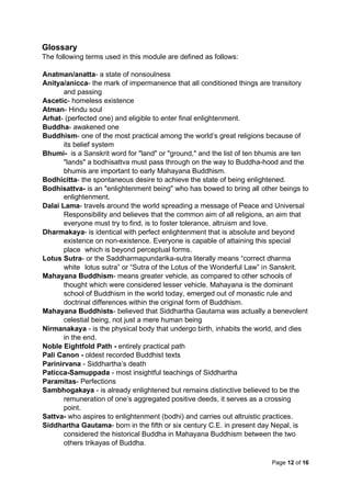 Page 12 of 16
Glossary
The following terms used in this module are defined as follows:
Anatman/anatta- a state of nonsoulness
Anitya/anicca- the mark of impermanence that all conditioned things are transitory
and passing
Ascetic- homeless existence
Atman- Hindu soul
Arhat- (perfected one) and eligible to enter final enlightenment.
Buddha- awakened one
Buddhism- one of the most practical among the world’s great religions because of
its belief system
Bhumi- is a Sanskrit word for "land" or "ground," and the list of ten bhumis are ten
"lands" a bodhisattva must pass through on the way to Buddha-hood and the
bhumis are important to early Mahayana Buddhism.
Bodhicitta- the spontaneous desire to achieve the state of being enlightened.
Bodhisattva- is an "enlightenment being" who has bowed to bring all other beings to
enlightenment.
Dalai Lama- travels around the world spreading a message of Peace and Universal
Responsibility and believes that the common aim of all religions, an aim that
everyone must try to find, is to foster tolerance, altruism and love.
Dharmakaya- is identical with perfect enlightenment that is absolute and beyond
existence on non-existence. Everyone is capable of attaining this special
place which is beyond perceptual forms.
Lotus Sutra- or the Saddharmapundarika-sutra literally means “correct dharma
white lotus sutra” or “Sutra of the Lotus of the Wonderful Law” in Sanskrit.
Mahayana Buddhism- means greater vehicle, as compared to other schools of
thought which were considered lesser vehicle. Mahayana is the dominant
school of Buddhism in the world today, emerged out of monastic rule and
doctrinal differences within the original form of Buddhism.
Mahayana Buddhists- believed that Siddhartha Gautama was actually a benevolent
celestial being, not just a mere human being
Nirmanakaya - is the physical body that undergo birth, inhabits the world, and dies
in the end.
Noble Eightfold Path - entirely practical path
Pali Canon - oldest recorded Buddhist texts
Parinirvana - Siddhartha’s death
Paticca-Samuppada - most insightful teachings of Siddhartha
Paramitas- Perfections
Sambhogakaya - is already enlightened but remains distinctive believed to be the
remuneration of one’s aggregated positive deeds, it serves as a crossing
point.
Sattva- who aspires to enlightenment (bodhi) and carries out altruistic practices.
Siddhartha Gautama- born in the fifth or six century C.E. in present day Nepal, is
considered the historical Buddha in Mahayana Buddhism between the two
others trikayas of Buddha.
 