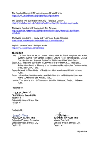 Page 15 of 16
The Buddhist Concept of Impermanence - Urban Dharma
https://www.urbandharma.org/udharma8/imperm.html
The Sangha: The Buddhist Community | Religious Literacy .
https://rlp.hds.harvard.edu/religions/buddhism/sangha-buddhist-community
Theravada Buddhism | Introduction | Red Zambala
http://buddhism.redzambala.com/buddhism/philosophy/theravada-buddhism-
introducti
Theravada Buddhism—History and Teachings - Learn Religions
https://www.learnreligions.com/theravada-buddhism-45011
Tripitaka or Pali Canon – Religion Facts
http://www.religionfacts.com/tripitaka
TEXTBOOK
Ong, J. A. and Jose, M. D. dl. (2016). Introduction to World Religions and Belief
Systems (Senior High School Textbook) Ground Floor, Bonifacio Bldg., DepEd
Complex Meralco Avenue, Pasig City, Philippines 1600, Vibal Group
Bapat, P.V. “India and Buddhism” in 2500 Year of Buddhism, P.V. Bapat (ed.),
Publications Division, Ministry of Information and Broadcasting, Government of
India, New Delhi, 1976.
Conze Edward. A Short History of Buddhism, George Allen and Unwin, London,
1980.
Dutta, Nalinaksha, Aspect of Mahayana Buddhism and Its Relation to Hinayana,
Firma KLM Private Ltd. Kolkata, 1930.
Narada, The Buddha and His Teachings, Buddhist Missionary Society, Malaysia,
1988.
Prepared by:
FLORECIL L. BALLENER
Teacher II
Schools Division of Passi City
Region VI
Evaluated by:
NESCEL P. PANES, PhD JUNAL M. MARCON, PhD
Education Program Supervisor Master Teacher I
Schools Division of Passi City Schools Division of Passi City
Region VI Region VI
 