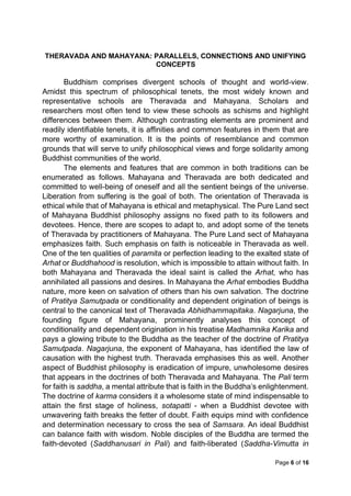Page 6 of 16
THERAVADA AND MAHAYANA: PARALLELS, CONNECTIONS AND UNIFYING
CONCEPTS
Buddhism comprises divergent schools of thought and world-view.
Amidst this spectrum of philosophical tenets, the most widely known and
representative schools are Theravada and Mahayana. Scholars and
researchers most often tend to view these schools as schisms and highlight
differences between them. Although contrasting elements are prominent and
readily identifiable tenets, it is affinities and common features in them that are
more worthy of examination. It is the points of resemblance and common
grounds that will serve to unify philosophical views and forge solidarity among
Buddhist communities of the world.
The elements and features that are common in both traditions can be
enumerated as follows. Mahayana and Theravada are both dedicated and
committed to well-being of oneself and all the sentient beings of the universe.
Liberation from suffering is the goal of both. The orientation of Theravada is
ethical while that of Mahayana is ethical and metaphysical. The Pure Land sect
of Mahayana Buddhist philosophy assigns no fixed path to its followers and
devotees. Hence, there are scopes to adapt to, and adopt some of the tenets
of Theravada by practitioners of Mahayana. The Pure Land sect of Mahayana
emphasizes faith. Such emphasis on faith is noticeable in Theravada as well.
One of the ten qualities of paramita or perfection leading to the exalted state of
Arhat or Buddhahood is resolution, which is impossible to attain without faith. In
both Mahayana and Theravada the ideal saint is called the Arhat, who has
annihilated all passions and desires. In Mahayana the Arhat embodies Buddha
nature, more keen on salvation of others than his own salvation. The doctrine
of Pratitya Samutpada or conditionality and dependent origination of beings is
central to the canonical text of Theravada Abhidhammapitaka. Nagarjuna, the
founding figure of Mahayana, prominently analyses this concept of
conditionality and dependent origination in his treatise Madhamnika Karika and
pays a glowing tribute to the Buddha as the teacher of the doctrine of Pratitya
Samutpada. Nagarjuna, the exponent of Mahayana, has identified the law of
causation with the highest truth. Theravada emphasises this as well. Another
aspect of Buddhist philosophy is eradication of impure, unwholesome desires
that appears in the doctrines of both Theravada and Mahayana. The Pali term
for faith is saddha, a mental attribute that is faith in the Buddha’s enlightenment.
The doctrine of karma considers it a wholesome state of mind indispensable to
attain the first stage of holiness, sotapatti - when a Buddhist devotee with
unwavering faith breaks the fetter of doubt. Faith equips mind with confidence
and determination necessary to cross the sea of Samsara. An ideal Buddhist
can balance faith with wisdom. Noble disciples of the Buddha are termed the
faith-devoted (Saddhanusari in Pali) and faith-liberated (Saddha-Vimutta in
 
