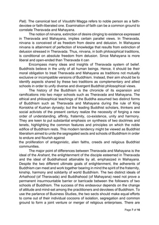 Page 7 of 16
Pali). The canonical text of Visuddhi Magga refers to noble person as a faith-
devotee or faith-liberated one. Examination of faith can be a common ground to
correlate Theravada and Mahayana.
The notion of nirvana, extinction of desire clinging to existence expressed
in Theravada and Mahayana, implies certain parallel views. In Theravada,
nirvana is conceived of as freedom from desire and delusion. In Mahayana
nirvana is attainment of perfection of knowledge that results from extinction of
delusion stressed in Theravada. Thus, nirvana, in both philosophical traditions,
is conditional on absolute freedom from delusion. Since Mahayana is more
liberal and open-ended than Theravada it can
Encompass many ideas and insights of Theravada system of belief.
Buddhists believe in the unity of all human beings. Hence, it should be their
moral obligation to treat Theravada and Mahayana as traditions not mutually
exclusive or incompatible versions of Buddhism. Instead, their aim should be to
identify aspects shared by these two traditions as complementary and allied
schools in order to unify diverse and divergent Buddhist philosophical views.
The history of the Buddhism is the chronicle of its expansion and
ramifications into two major schools such as Theravada and Mahayana. The
ethical and philosophical teachings of the Buddha assumed two distinct forms
of Buddhism such as Theravada and Mahayana during the rule of King
Koniskha of Kushan dynasty; but the leading Buddhist scholars, thinkers and
social activists of the present century realize the necessity of forging a new
order of understanding, affinity, fraternity, co-existence, unity and harmony.
They are keen to put substantial emphasis on synthesis of two doctrines and
tenets, highlighting the common features and principles on which the noble
edifice of Buddhism rests. This modern tendency might be viewed as Buddhist
liberalism aimed to unite the segregated sects and schools of Buddhism in order
to endure and flourish against
the proliferation of antagonistic, alien faiths, creeds and religious Buddhist
communities.
The major point of differences between Theravada and Mahayana is the
ideal of the Arahant, the enlightenment of the disciple esteemed in Theravada
and the ideal of Buddhahood attainable by all, emphasized in Mahayana.
Despite the two different ultimate goals of enlightenment, the adherents of
Buddhism can meet and work together bearing in mind the spirit of the fraternity,
kinship, harmony and solidarity of world Buddhism. The two distinct ideals of
Arhathood (of Theravada) and Buddhahood (of Mahayana) need not prove a
permanent insurmountable barrier or barricade between the followers of two
schools of Buddhism. The success of this endeavour depends on the change
of attitude and mind-set among the practitioners and devotees of Buddhism. To
use the parlance of Business Studies, the two sects should make equal efforts
to come out of their individual cocoons of isolation, segregation and common
ground to form a joint venture or merger of religious enterprises. There are
 