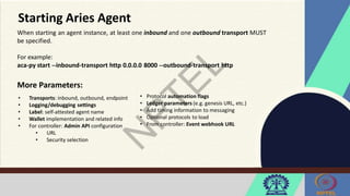 Starting Aries Agent
When starting an agent instance, at least one inbound and one outbound transport MUST
be specified.
For example:
aca-py start --inbound-transport http 0.0.0.0 8000 --outbound-transport http
More Parameters:
• Transports: inbound, outbound, endpoint
• Logging/debugging settings
• Label: self-attested agent name
• Wallet implementation and related info
• For controller: Admin API configuration
• URL
• Security selection
• Protocol automation flags
• Ledger parameters (e.g. genesis URL, etc.)
• Add timing information to messaging
• Optional protocols to load
• From controller: Event webhook URL
 