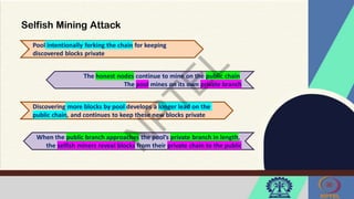 Selfish Mining Attack
Pool intentionally forking the chain for keeping
discovered blocks private
Discovering more blocks by pool develops a longer lead on the
public chain, and continues to keep these new blocks private
The honest nodes continue to mine on the public chain
The pool mines on its own private branch
When the public branch approaches the pool’s private branch in length,
the selfish miners reveal blocks from their private chain to the public
 