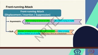 Front-running Attack
Front-running Attack
(Displacement / Insertion / Suppression)
Asymmetric
Bulk
Alice is trying to cancel an offer, and Attacker is trying to fulfill
it first
Attacker is trying to run a large set of functions and Alice is trying
to buy a limited set of shares offered by a firm on a blockchain
 
