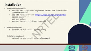 Installation
• Install libindy and indy-cli
• apt-key adv --keyserver keyserver.ubuntu.com --recv-keys
CE7709D068DB5E88
• apt-add-repository "deb https://repo.sovrin.org/sdk/deb
bionic master" -y
• apt-get update
• apt-get install -y libindy indy-cli
• Install python3-indy
• python3 -m pip install python3-indy
• Install aries-cloudagent
• python3 -m pip install aries-cloudagent
 
