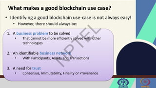 What makes a good blockchain use case?
• Identifying a good blockchain use-case is not always easy!
• However, there should always be:
1. A business problem to be solved
• That cannot be more efficiently solved with other
technologies
2. An identifiable business network
• With Participants, Assets and Transactions
3. A need for trust
• Consensus, Immutability, Finality or Provenance
 