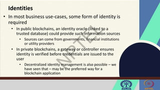 Identities
• In most business use-cases, some form of identity is
required
• In public blockchains, an identity oracle (linked to a
trusted database) could provide such information sources
• Sources can come from governments, financial institutions
or utility providers
• In private blockchains, a gateway or controller ensures
identity is verified before credentials are issued to the
user
• Decentralized identity management is also possible – we
have seen that – may be the preferred way for a
blockchain application
 
