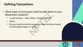 Defining Transactions
• What types of processes need to take place in your
blockchain network?
• Invoke actions – add, delete, change, transfer
• Query
• Do you need to control access to these functions based
on participant types or roles?
 