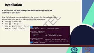 Installation
If you installed the PyPi package, the executable aca-py should be
available on your PATH.
Use the following commands to check the version, list the available modes
of operation, and see all of the command line parameters:
• aca-py --version
• aca-py --help
• aca-py provision --help
• aca-py start --help
 