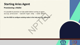 Starting Aries Agent
Provisioning a Wallet
It is possible to provision an Indy wallet before running an agent:
aca-py provision --wallet-type indy --seed $SEED
Use the SEED to configure existing nodes in the indy pool, e.g. Stewards.
 