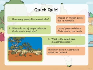 Quick Quiz!
1. How many people live in Australia?
3. What is the desert area
in Australia called?
2. Where do lots of people celebrate
Christmas in Australia?
Around 24 million people
live in Australia.
Lots of people celebrate
Christmas on the beach.
The desert area in Australia is
called the Outback.
 
