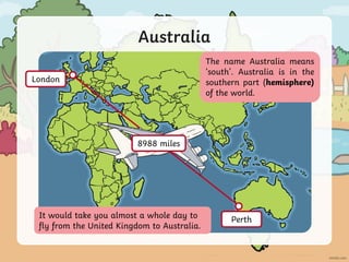 Australia
It would take you almost a whole day to
fly from the United Kingdom to Australia.
The name Australia means
‘south’. Australia is in the
southern part (hemisphere)
of the world.
London
Perth
8988 miles
 