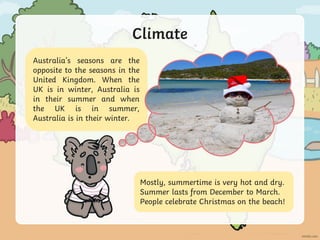 Climate
Australia’s seasons are the
opposite to the seasons in the
United Kingdom. When the
UK is in winter, Australia is
in their summer and when
the UK is in summer,
Australia is in their winter.
Mostly, summertime is very hot and dry.
Summer lasts from December to March.
People celebrate Christmas on the beach!
 