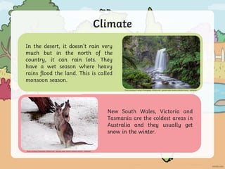 Climate
Photo courtesy of blairwang (@flickr.com) - granted under creative commons licence – attribution
New South Wales, Victoria and
Tasmania are the coldest areas in
Australia and they usually get
snow in the winter.
In the desert, it doesn’t rain very
much but in the north of the
country, it can rain lots. They
have a wet season where heavy
rains flood the land. This is called
monsoon season.
Photo courtesy of Lenny K Photography (@flickr.com) - granted under creative commons licence – attribution
 