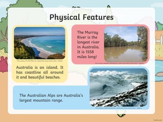 Physical Features
The Australian Alps are Australia’s
largest mountain range.
Photo courtesy of CSIRO (@wikimedia.org) - granted under creative commons licence – attribution
Australia is an island. It
has coastline all around
it and beautiful beaches.
Photo courtesy of The 3B's (@flickr.com) - granted under creative commons licence – attribution
The Murray
River is the
longest river
in Australia.
It is 1558
miles long!
Photo courtesy of Mattinbgn (@wikimedia.org) - granted under creative commons licence – attribution
 