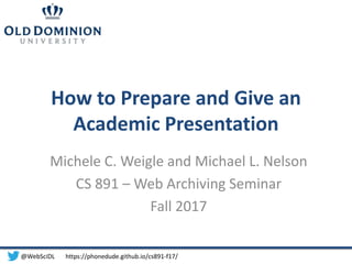 How to Prepare and Give an
Academic Presentation
Michele C. Weigle and Michael L. Nelson
CS 891 – Web Archiving Seminar
Fall 2017
@WebSciDL https://phonedude.github.io/cs891-f17/
 
