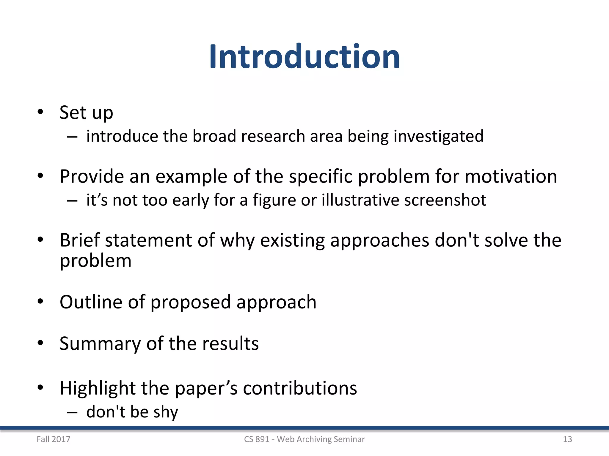 Introduction
• Set up
– introduce the broad research area being investigated
• Provide an example of the specific problem for motivation
– it’s not too early for a figure or illustrative screenshot
• Brief statement of why existing approaches don't solve the
problem
• Outline of proposed approach
• Summary of the results
• Highlight the paper’s contributions
– don't be shy
Fall 2017 CS 891 - Web Archiving Seminar 13
 