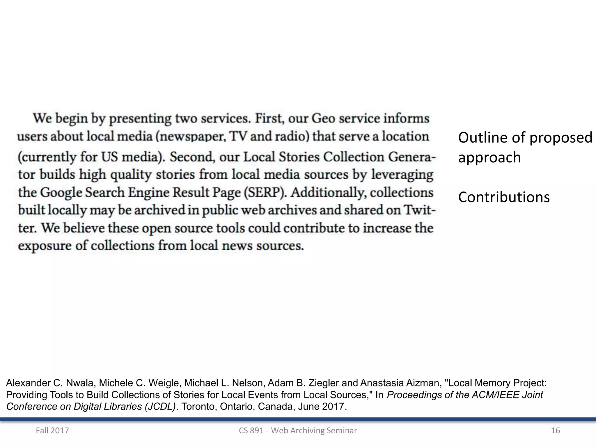 Fall 2017 CS 891 - Web Archiving Seminar 16
Alexander C. Nwala, Michele C. Weigle, Michael L. Nelson, Adam B. Ziegler and Anastasia Aizman, "Local Memory Project:
Providing Tools to Build Collections of Stories for Local Events from Local Sources," In Proceedings of the ACM/IEEE Joint
Conference on Digital Libraries (JCDL). Toronto, Ontario, Canada, June 2017.
Outline of proposed
approach
Contributions
 