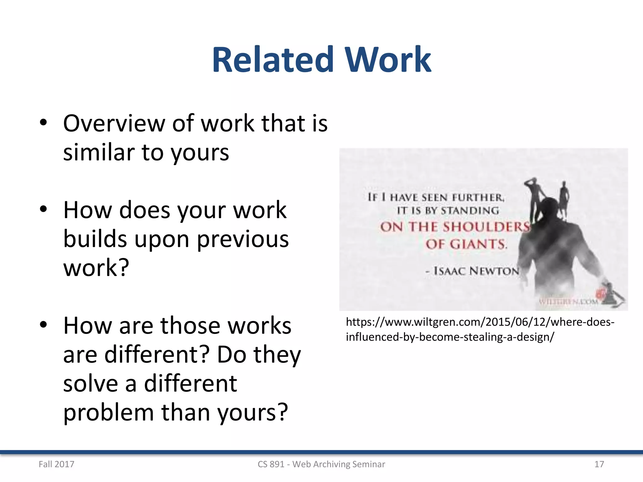 Related Work
• Overview of work that is
similar to yours
• How does your work
builds upon previous
work?
• How are those works
are different? Do they
solve a different
problem than yours?
Fall 2017 CS 891 - Web Archiving Seminar 17
https://www.wiltgren.com/2015/06/12/where-does-
influenced-by-become-stealing-a-design/
 