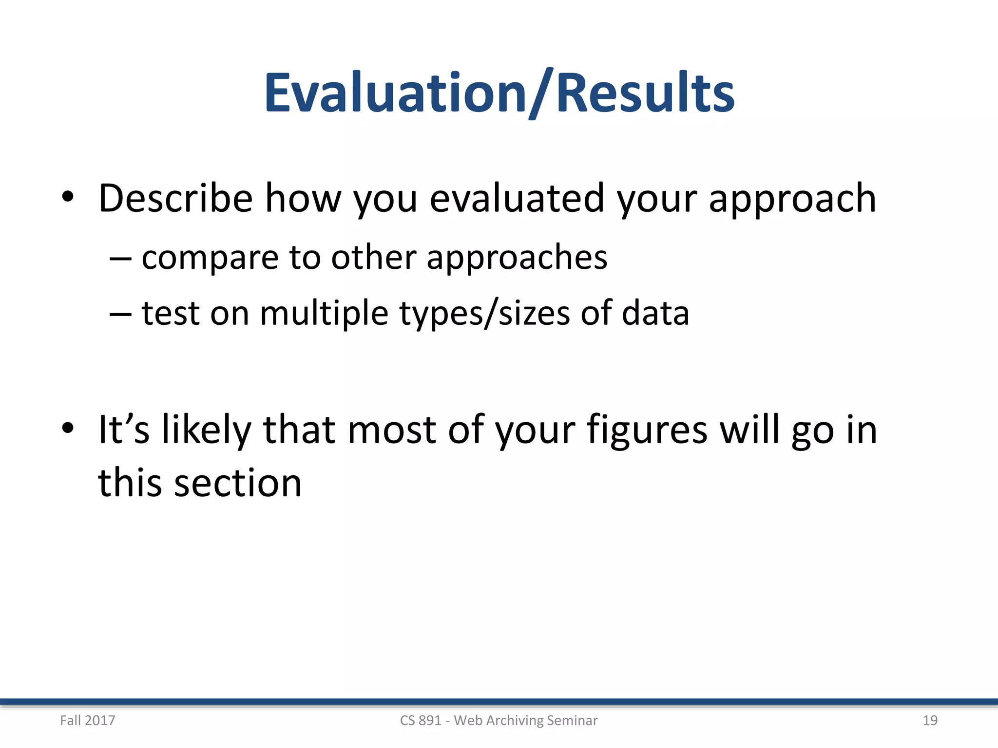 Evaluation/Results
• Describe how you evaluated your approach
– compare to other approaches
– test on multiple types/sizes of data
• It’s likely that most of your figures will go in
this section
Fall 2017 CS 891 - Web Archiving Seminar 19
 