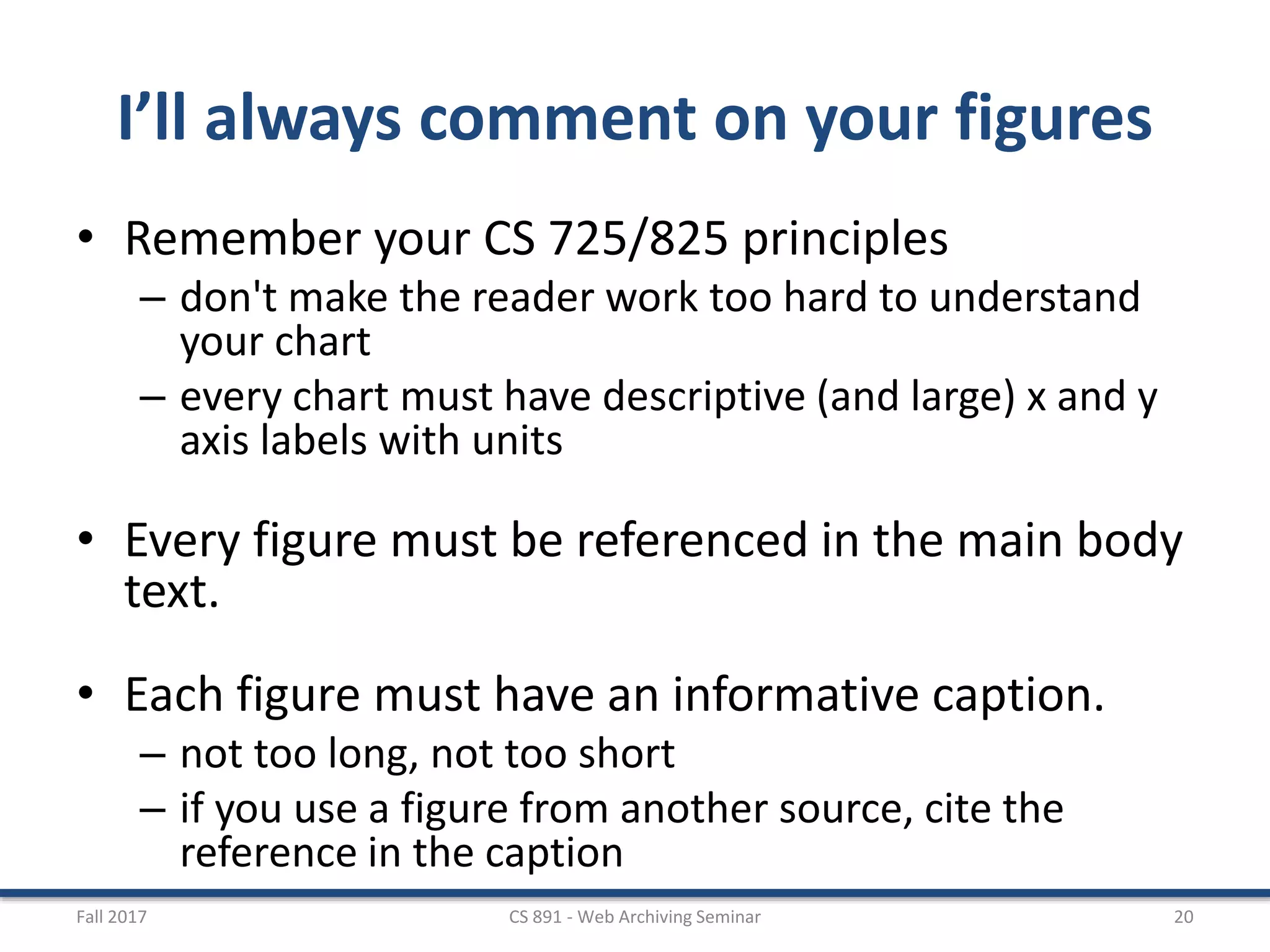 I’ll always comment on your figures
• Remember your CS 725/825 principles
– don't make the reader work too hard to understand
your chart
– every chart must have descriptive (and large) x and y
axis labels with units
• Every figure must be referenced in the main body
text.
• Each figure must have an informative caption.
– not too long, not too short
– if you use a figure from another source, cite the
reference in the caption
Fall 2017 CS 891 - Web Archiving Seminar 20
 