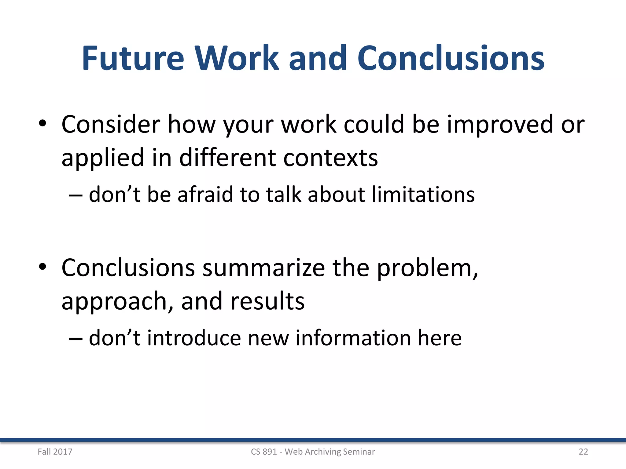 Future Work and Conclusions
• Consider how your work could be improved or
applied in different contexts
– don’t be afraid to talk about limitations
• Conclusions summarize the problem,
approach, and results
– don’t introduce new information here
Fall 2017 CS 891 - Web Archiving Seminar 22
 