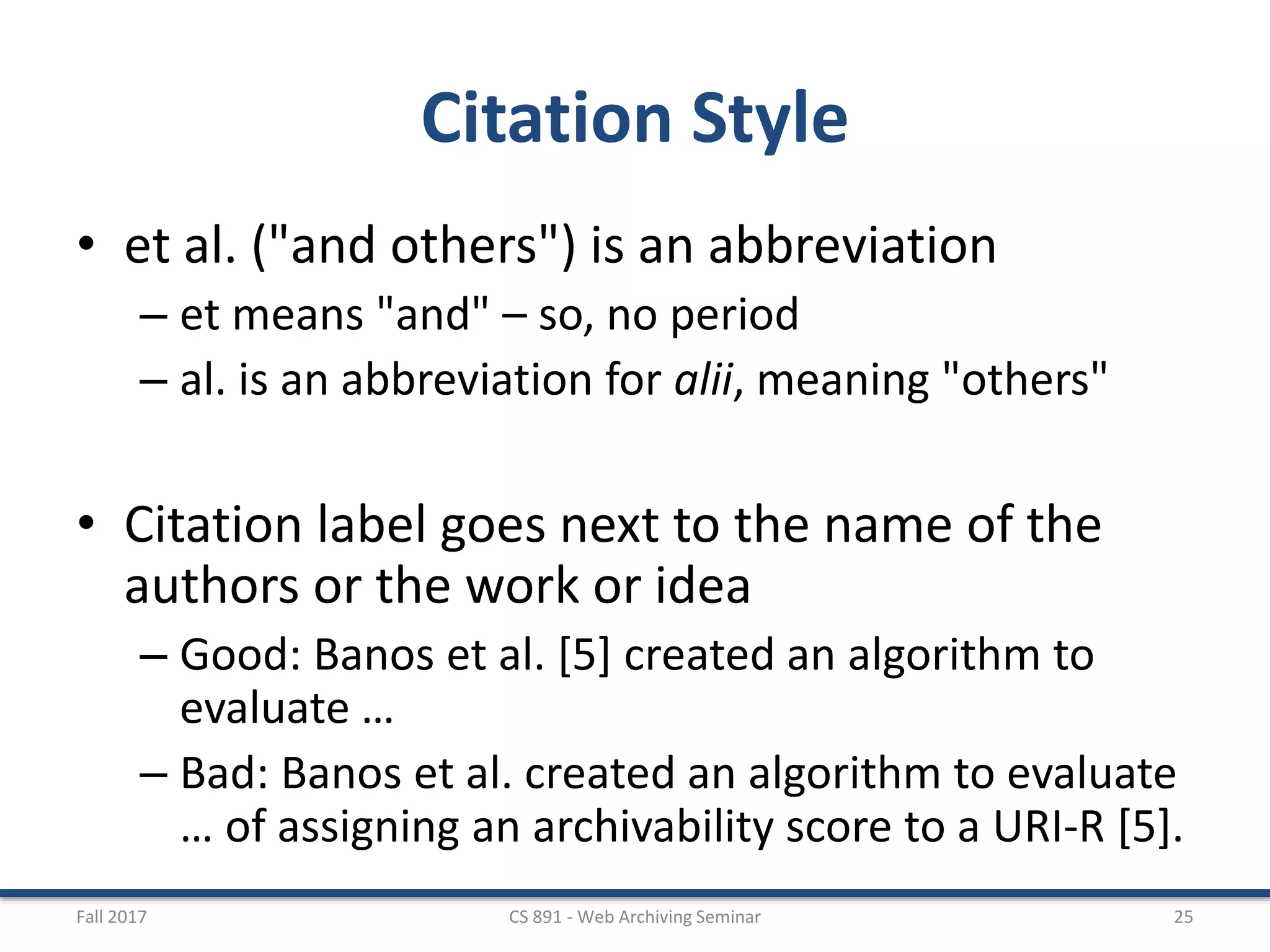 Citation Style
• et al. ("and others") is an abbreviation
– et means "and" – so, no period
– al. is an abbreviation for alii, meaning "others"
• Citation label goes next to the name of the
authors or the work or idea
– Good: Banos et al. [5] created an algorithm to
evaluate …
– Bad: Banos et al. created an algorithm to evaluate
… of assigning an archivability score to a URI-R [5].
Fall 2017 CS 891 - Web Archiving Seminar 25
 