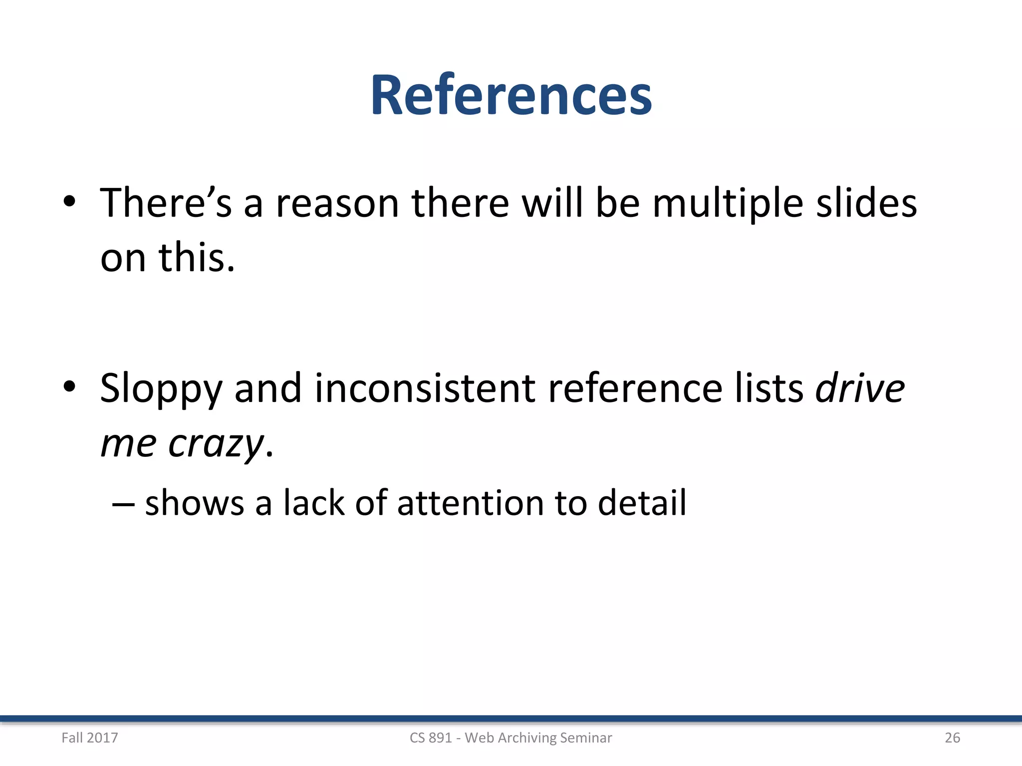 References
• There’s a reason there will be multiple slides
on this.
• Sloppy and inconsistent reference lists drive
me crazy.
– shows a lack of attention to detail
Fall 2017 CS 891 - Web Archiving Seminar 26
 