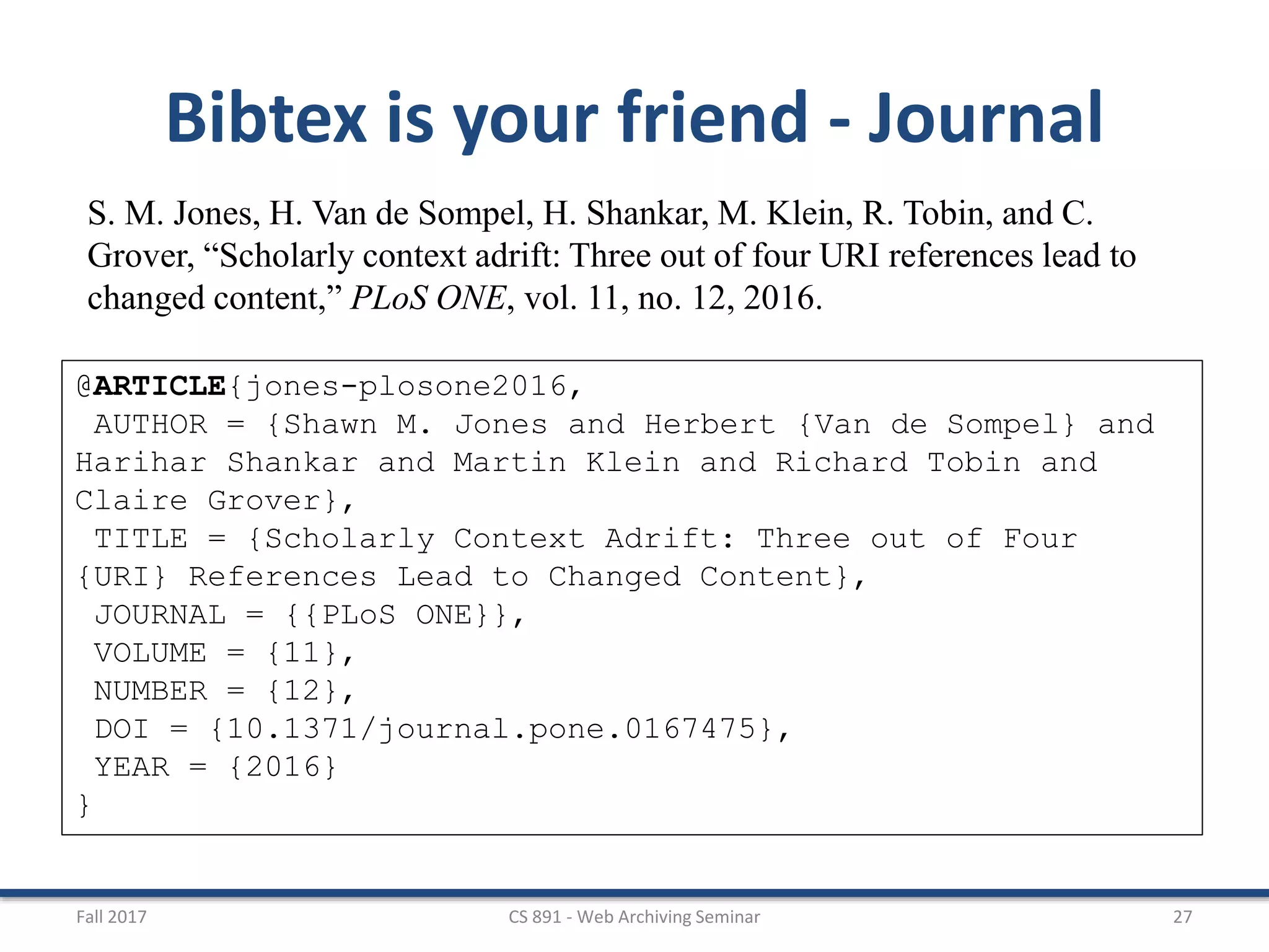 Fall 2017 CS 891 - Web Archiving Seminar 27
Bibtex is your friend - Journal
S. M. Jones, H. Van de Sompel, H. Shankar, M. Klein, R. Tobin, and C.
Grover, “Scholarly context adrift: Three out of four URI references lead to
changed content,” PLoS ONE, vol. 11, no. 12, 2016.
@ARTICLE{jones-plosone2016,
AUTHOR = {Shawn M. Jones and Herbert {Van de Sompel} and
Harihar Shankar and Martin Klein and Richard Tobin and
Claire Grover},
TITLE = {Scholarly Context Adrift: Three out of Four
{URI} References Lead to Changed Content},
JOURNAL = {{PLoS ONE}},
VOLUME = {11},
NUMBER = {12},
DOI = {10.1371/journal.pone.0167475},
YEAR = {2016}
}
 