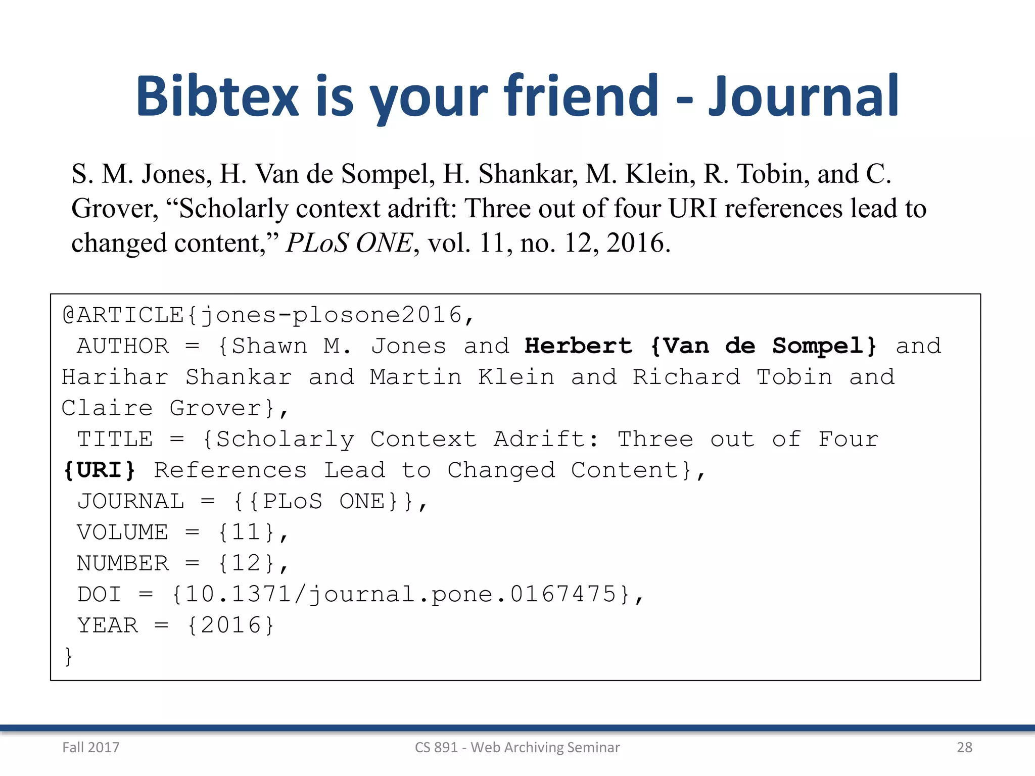 Fall 2017 CS 891 - Web Archiving Seminar 28
Bibtex is your friend - Journal
S. M. Jones, H. Van de Sompel, H. Shankar, M. Klein, R. Tobin, and C.
Grover, “Scholarly context adrift: Three out of four URI references lead to
changed content,” PLoS ONE, vol. 11, no. 12, 2016.
@ARTICLE{jones-plosone2016,
AUTHOR = {Shawn M. Jones and Herbert {Van de Sompel} and
Harihar Shankar and Martin Klein and Richard Tobin and
Claire Grover},
TITLE = {Scholarly Context Adrift: Three out of Four
{URI} References Lead to Changed Content},
JOURNAL = {{PLoS ONE}},
VOLUME = {11},
NUMBER = {12},
DOI = {10.1371/journal.pone.0167475},
YEAR = {2016}
}
 